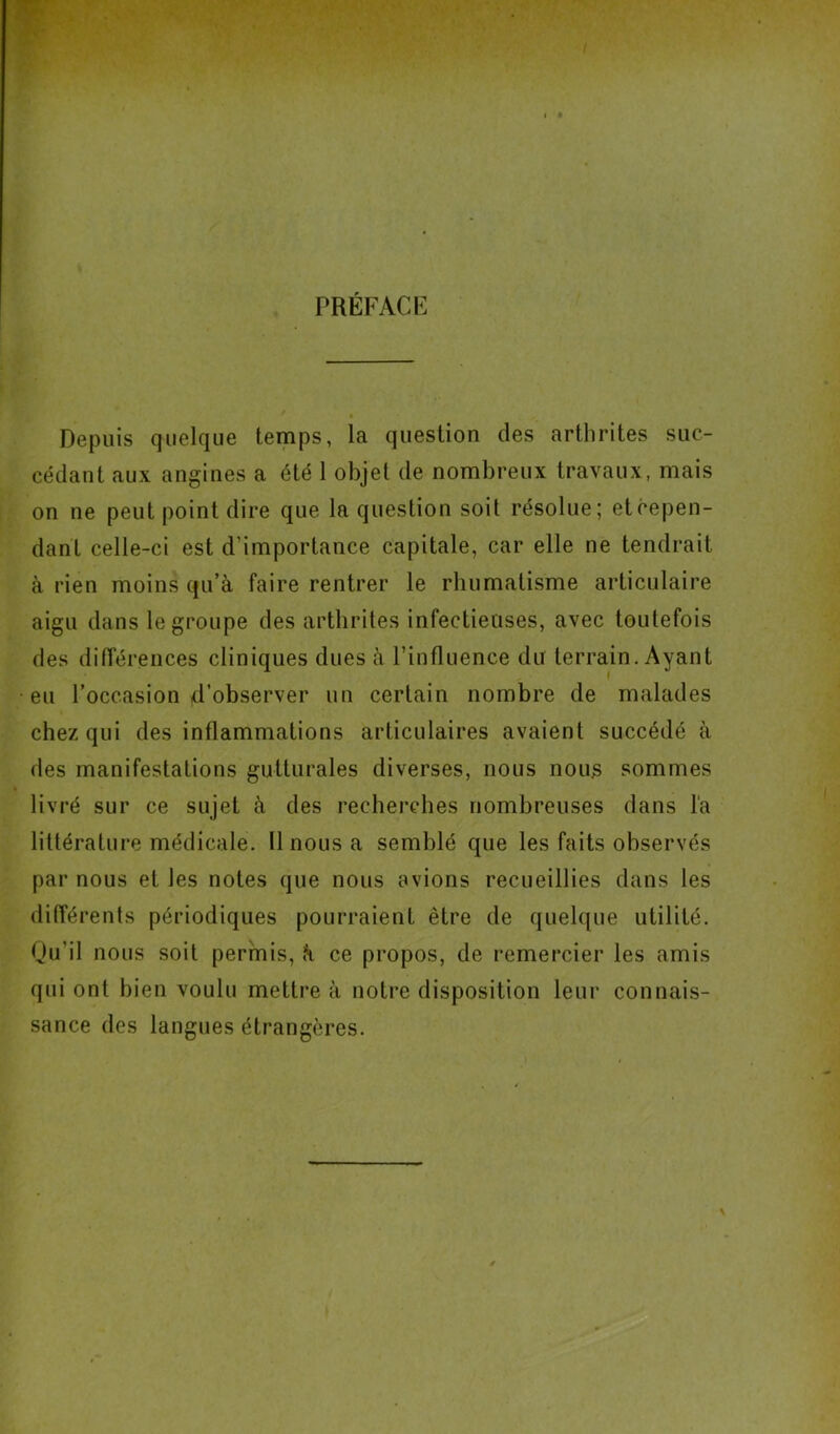 PRÉFACE Depuis quelque temps, la question des arthrites suc- cédant aux angines a été 1 objet de nombreux travaux, mais on ne peut point dire que la question soit résolue; etcepen- dant celle-ci est d'importance capitale, car elle ne tendrait à rien moins qu’à faire rentrer le rhumatisme articulaire aigu dans le groupe des arthrites infectieuses, avec toutefois des différences cliniques dues à l’influence du terrain. Ayant eu l’occasion d’observer un certain nombre de malades chez qui des inflammations articulaires avaient succédé à des manifestations gutturales diverses, nous nous sommes livré sur ce sujet à des recherches nombreuses dans la littérature médicale. 11 nous a semblé que les faits observés par nous et les notes que nous avions recueillies dans les différents périodiques pourraient être de quelque utilité. Qu’il nous soit permis, à ce propos, de remercier les amis qui ont bien voulu mettre à notre disposition leur connais- sance des langues étrangères.