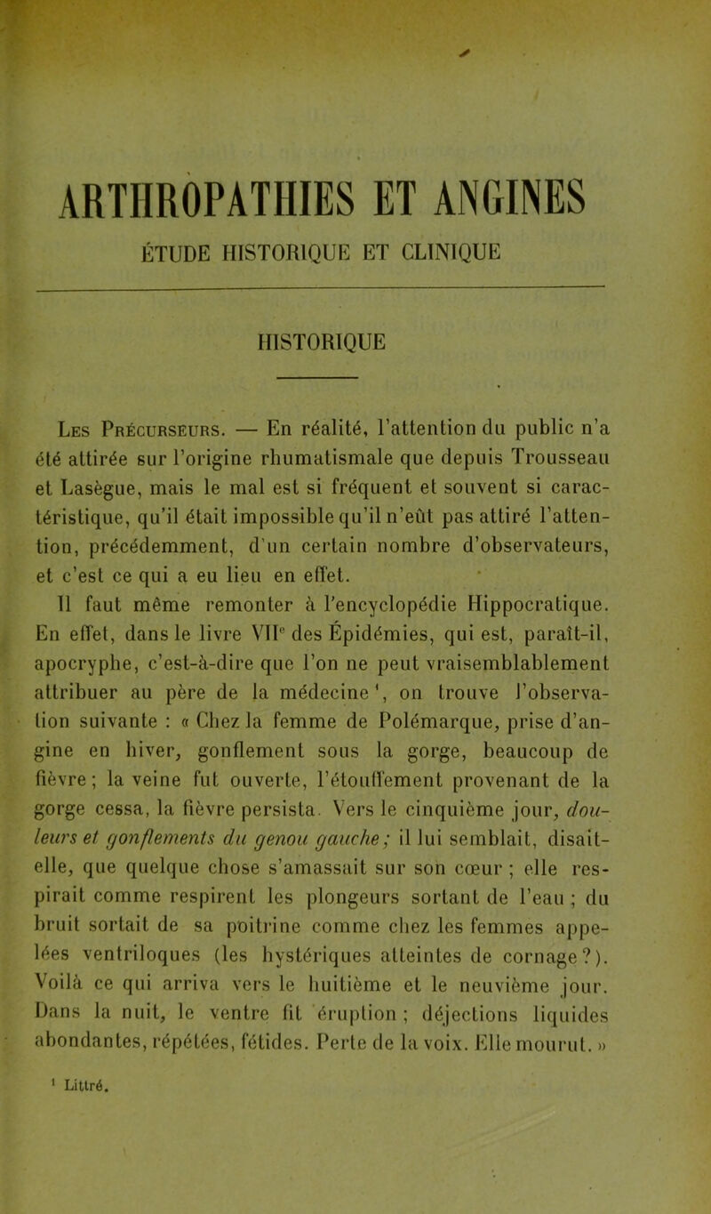 * ARTIIROPATHIES ET ANGINES ÉTUDE HISTORIQUE ET CLINIQUE HISTORIQUE Les Précurseurs. — En réalité, l’attention du public n’a été attirée sur l’origine rhumatismale que depuis Trousseau et Lasègue, mais le mal est si fréquent et souvent si carac- téristique, qu’il était impossible qu’il n’eût pas attiré l’atten- tion, précédemment, d'un certain nombre d’observateurs, et c’est ce qui a eu lieu en effet. 11 faut même remonter à l’encyclopédie Hippocratique. En effet, dans le livre VIIe des Épidémies, qui est, paraît-il, apocryphe, c’est-à-dire que l’on ne peut vraisemblablement attribuer au père de la médecine1, on trouve J’observa- lion suivante : « Chez la femme de Polémarque, prise d’an- gine en hiver, gonflement sous la gorge, beaucoup de fièvre; la veine fut ouverte, l’étouffement provenant de la gorge cessa, la fièvre persista. Vers le cinquième jour, dou- leurs et gonflements du genou gauche; il lui semblait, disait- elle, que quelque chose s’amassait sur son cœur ; elle res- pirait comme respirent les plongeurs sortant de l’eau ; du bruit sortait de sa poitrine comme chez les femmes appe- lées ventriloques (les hystériques atteintes de cornage?). Voilà ce qui arriva vers le huitième et le neuvième jour. Dans la nuit, le ventre fit éruption ; déjections liquides abondantes, répétées, fétides. Perte de la voix. Elle mourut. » 1 Littré.