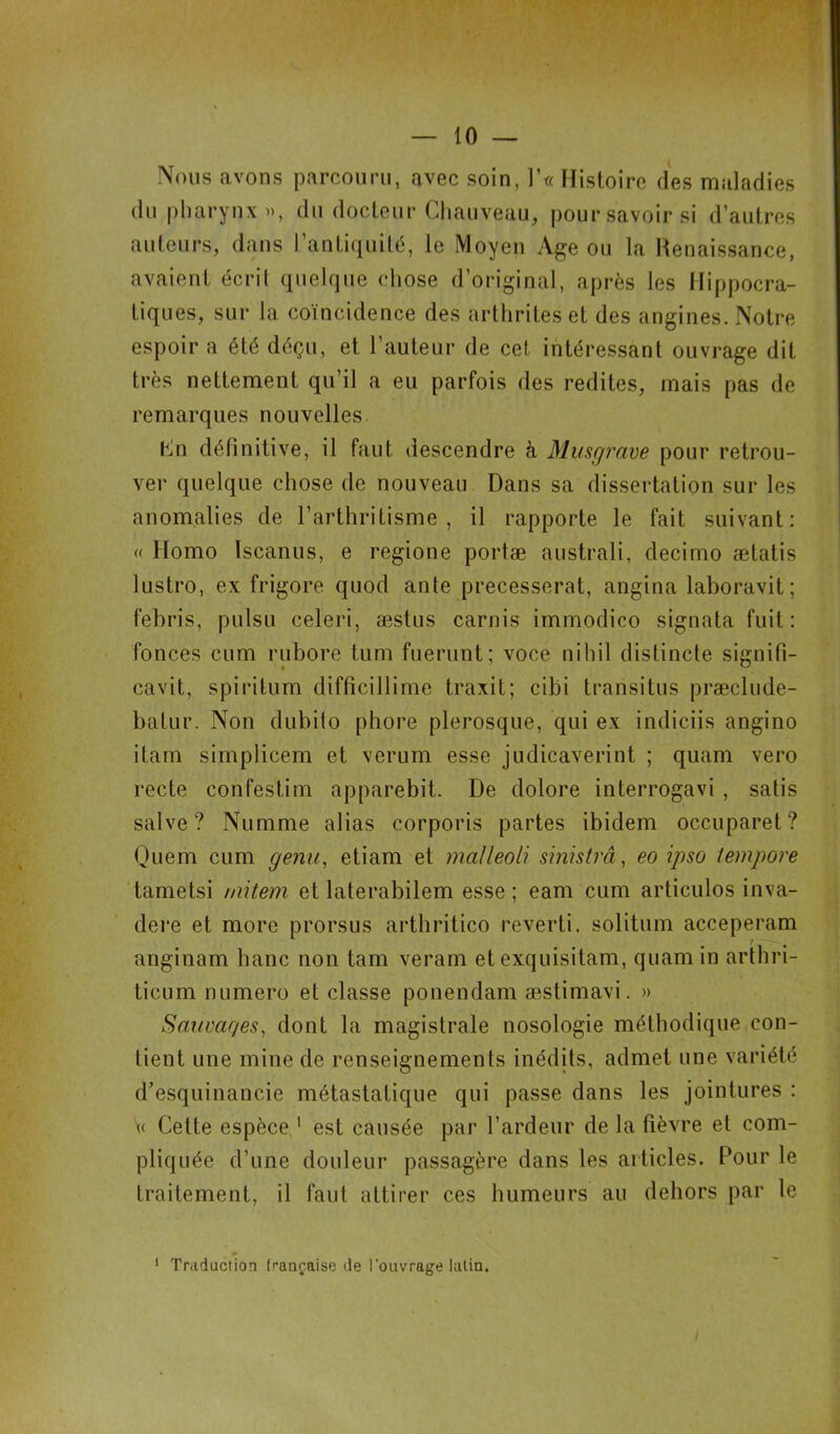 Nous avons parcouru, avec soin, ]’« Histoire des maladies du pharynx », du docteur Chauveau, pour savoir si d’autres auteurs, dans l’antiquité, le Moyen Age ou la Renaissance, avaient écrit quelque chose d’original, après les Hippocra- tiques, sur la coïncidence des arthrites et des angines. Notre espoir a été déçu, et l’auteur de cet intéressant ouvrage dit très nettement qu’il a eu parfois des redites, mais pas de remarques nouvelles Cn définitive, il faut descendre à Musgrave pour retrou- ver quelque chose de nouveau Dans sa dissertation sur les anomalies de l’arthritisme, il rapporte le fait suivant: « Homo Iscanus, e regione portæ australi, decimo ælatis lustro, ex frigore quod ante precesserat, angina laboravit; febris, pulsu celeri, æslus carnis immodico signata fuit: fonces cum rubore tum fuerunt; voce nihil distincte signifi- cavit, spiritum difficillime traxit; cibi transi tus præclude- batur. Non dubito phore plerosque, qui ex indiçiis angino itam simplicem et verum esse judicaverint ; quam vero recte confestim apparebit. De dolore interrogavi , satis salve? Numme alias corporis partes ibidem occuparet? Quem cum genu, etiam et malleoli sinistrâ, eo ipso tempore tametsi niitem et laterabilem esse; eam cum articulos inva- dere et more prorsus arthritico reverti, solitum acceperam anginam banc non tam veram et exquisitam, quam in arthri- ticum numéro et classe ponendam æstimavi. » Sauvar/es, dont la magistrale nosologie méthodique con- tient une mine de renseignements inédits, admet une variété d’esquinancie métastatique qui passe dans les jointures : « Cette espèce 1 est causée par l’ardeur de la fièvre et com- piiq née d’une douleur passagère dans les articles. Pour le traitement, il faut attirer ces humeurs au dehors par le 1 Traduction française de l’ouvrage latin.