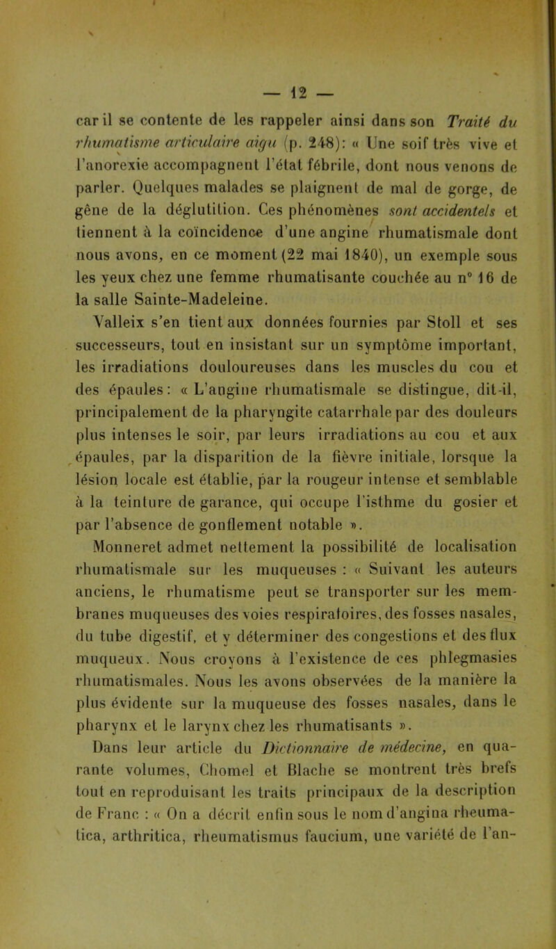 « — 12 — car il se contente de les rappeler ainsi dans son Traité du rhumatisme articulaire aigu (p. 248): « Une soif très vive et l’anorexie accompagnent l’état fébrile, dont nous venons de parler. Quelques malades se plaignent de mal de gorge, de gêne de la déglutition. Ces phénomènes sont accidentels et tiennent à la coïncidence d’une angine rhumatismale dont nous avons, en ce moment (22 mai 1840), un exemple sous les yeux chez une femme rhumatisante couchée au n° 16 de la salle Sainte-Madeleine. Yalleix s’en tient aux données fournies par Stoll et ses successeurs, tout en insistant sur un symptôme important, les irradiations douloureuses dans les muscles du cou et des épaules: «L’angine rhumatismale se distingue, dit-il, principalement de la pharyngite catarrhale par des douleurs plus intenses le soir, par leurs irradiations au cou et aux épaules, par la disparition de la fièvre initiale, lorsque la lésion locale est établie, par la rougeur intense et semblable à la teinture de garance, qui occupe l’isthme du gosier et par l’absence de gonflement notable ». Monneret admet nettement la possibilité de localisation rhumatismale sur les muqueuses : « Suivant les auteurs anciens, le rhumatisme peut se transporter sur les mem- branes muqueuses des voies respiratoires, des fosses nasales, du tube digestif, et y déterminer des congestions et des flux muqueux. Nous croyons à l’existence de ces phlegmasies rhumatismales. Nous les avons observées de la manière la plus évidente sur la muqueuse des fosses nasales, dans le pharynx et le larynx chez les rhumatisants ». Dans leur article du Dictionnaire de médecine, en qua- rante volumes, Chomel et Blache se montrent très brefs tout en reproduisant les traits principaux de la description de Franc : « On a décrit enfin sous le nomd’angina rheuma- tica, arthritica, rheumatismus faucium, une variété de l’an-