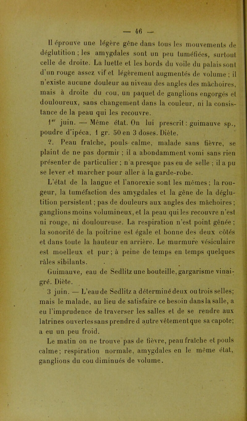 Il éprouve une légère gène dans tous les mouvements de déglutition ; les amygdales sont un peu tuméfiées, surtout celle de droite. La luette et les bords du voile du palais sont d’un rouge assez vif et légèrement augmentés de volume; il n’existe aucune douleur au niveau des angles des mâchoires, mais à droite du cou, un paquet de ganglions engorgés et douloureux, sans changement dans la couleur, ni la consis- tance de la peau qui les recouvre. 1er juin. — Même état. On lui prescrit : guimauve sp., poudre d’ipéca, 1 gr. 50 en 3 doses. Diète. 2. Peau fraîche, pouls-calme, malade sans fièvre, se plaint de ne pas dormir ; il a abondamment vomi sans rien présenter de particulier ; n'a presque pas eu de selle ; il a pu se lever et marcher pour aller à la garde-robe. L’état de la langue et l’anorexie sont les mêmes ; la rou- geur, la tuméfaction des amygdales et la gêne de la déglu- tition persistent ; pas de douleurs aux angles des mâchoires ; ganglions moins volumineux, et la peau qui les recouvre n’est ni rouge, ni douloureuse. La respiration n’est point gênée ; la sonorité de la poitrine est égale et bonne des deux côtés et dans toute la hauteur en arrière. Le murmure vésiculaire est moelleux et pur; à peine de temps en temps quelques râles sibilants. Guimauve, eau de Sedlitz une bouteille, gargarisme vinai: gré. Diète. 3 juin. — L’eau de Sedlitz a déterminé deux ou trois selles; mais le malade, au lieu de satisfaire ce besoin dans la salle, a eu l’imprudence de traverser les salles et de se rendre aux latrines ouvertes sans prendre d autre vêtement que sa capote; a eu un peu froid. Le matin on ne trouve pas de fièvre, peau fraîche et pouls calme; respiration normale, amygdales en le même état, ganglions du cou diminués de volume.