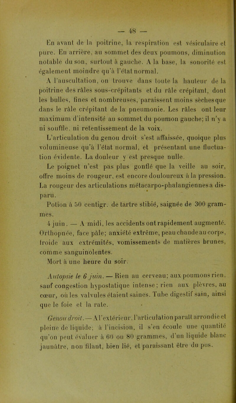 En avant de la poitrine, la respiration est vésiculaire et pure. En arrière, au sommet des deux poumons, diminution notable du son, surtout à gauche. A la base, la sonorité est également moindre qu’à l’état normal. A l’auscultation, on trouve dans toute la hauteur de la poitrine des râles sous-crépitants et du râle crépitant, dont les bulles, (ines et nombreuses, paraissent moins sèchesque dans le râle crépitant de la pneumonie. Les râles ont leur maximum d’intensité au sommet du poumon gauche; il n’y a ni souffle, ni retentissement de la voix. L’articulation du genou droit s’est affaissée, quoique plus volumineuse qu’à l’état normal, et présentant une fluctua- tion évidente. La douleur y est presque nulle. Le poignet n’est pas plus gonflé que la veille au soir, offre moins de rougeur, est encore douloureux à la pression. La rougeur des articulations métacarpo-phalangiennes a dis- t paru. Potion à 50 centigr. de tartre stibié, saignée de 300 gram- mes. 4 juin. — A midi, les accidents ont rapidement augmenté. Orthopnée, face pâle; anxiété extrême, peau chaude au corps, froide aux extrémités, vomissements de matières brunes, comme sanguinolentes. Mort à une heure du soir. Autopsie le 6 juin. — Rien au cerveau; aux poumons rien, sauf congestion hypostatique intense; rien aux plèvres, au cœur, où les valvules étaient saines. Tube digestif sain, ainsi que le foie et la rate. Genou droit. — A l’extérieur, l’articulation paraît arrondie et pleine de liquide; à l’incision, il s’en écoule une quantité qu’on peut évaluer à 60 ou 80 grammes, d’un liquide blanc jaunâtre, non filant, bien lié, et paraissant être du pus.