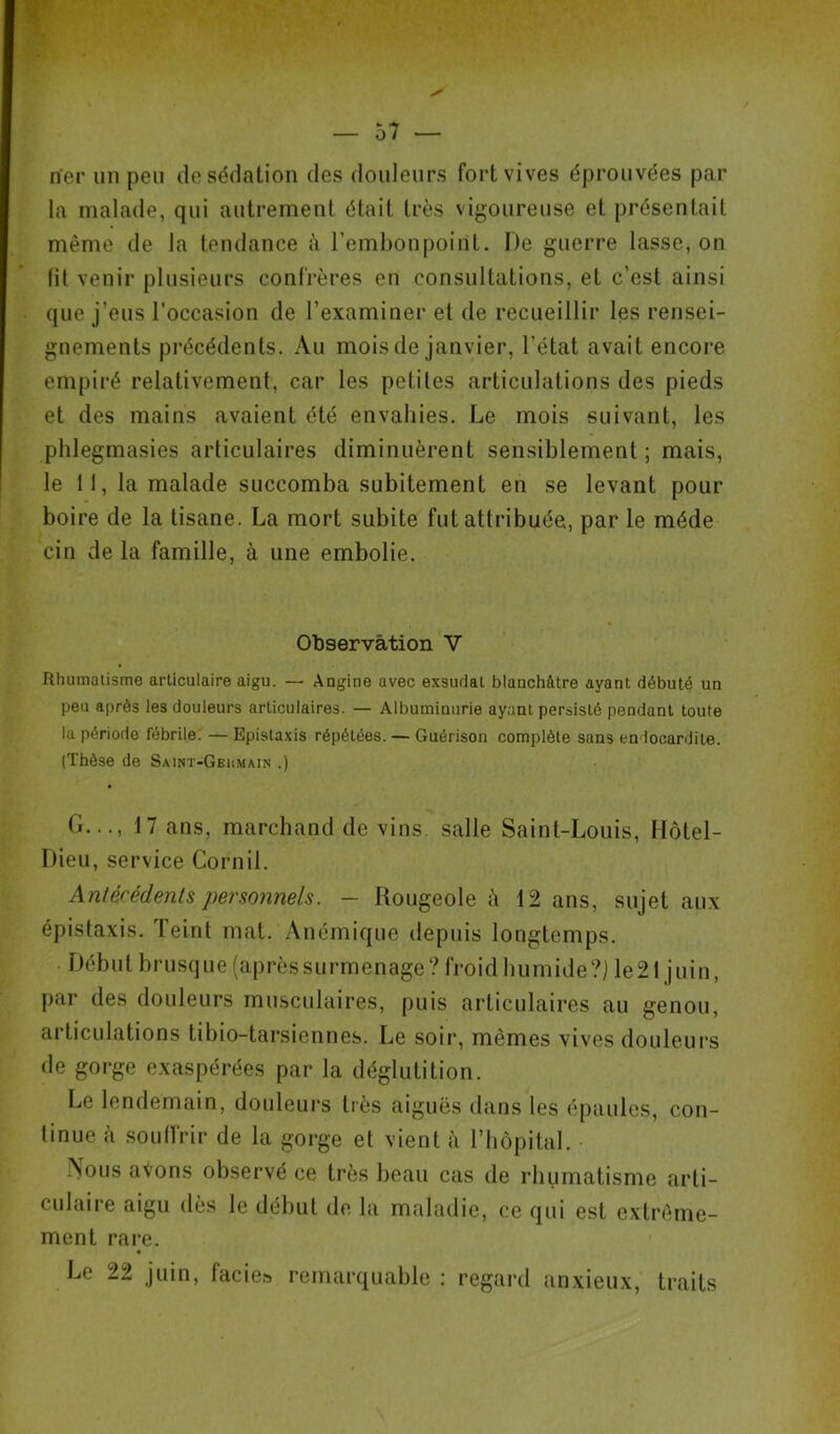 n'er un peu de sédation des douleurs fort vives éprouvées par la malade, qui autrement était très vigoureuse et présentait même de la tendance à l’embonpoint. De guerre lasse, on (il venir plusieurs confrères en consultations, et c’est ainsi que j’eus l’occasion de l’examiner et de recueillir les rensei- gnements précédents. Au mois de janvier, l’état avait encore empiré relativement, car les petites articulations des pieds et des mains avaient été envahies. Le mois suivant, les phlegmasies articulaires diminuèrent sensiblement ; mais, le 11, la malade succomba subitement en se levant pour boire de la tisane. La mort subite fut attribuée, parle méde cin de la famille, à une embolie. Observation V Rhumatisme articulaire aigu. — Angine avec exsudai blanchâtre ayant débuté un peu après les douleurs articulaires. — Albuminurie ayant persisté pendant toute la période fébrile. — Epistaxis répétées. — Guérison complète sans endocardite. (Thèse de Saint-Gehmain .) G..., 17 ans, marchand de vins, salle Saint-Louis, Hôtel- Dieu, service Cornil. Antécédents personnels. - Rougeole à 12 ans, sujet aux épistaxis, leint mat. Anémique depuis longtemps. Début brusque (après surmenage ? froid humide ?) le 21 j uin, par des douleurs musculaires, puis articulaires au genou, articulations tibio-tarsiennes. Le soir, mêmes vives douleurs de gorge exaspérées par la déglutition. Le lendemain, douleurs très aiguës dans les épaules, con- tinue «\ souffrir de la gorge et vient à l’hôpital. Nous avons observé ce très beau cas de rhumatisme arti- culaire aigu dès le début de la maladie, ce qui est extrême- ment rare. Le 22 juin, facie» remarquable : regard anxieux, traits