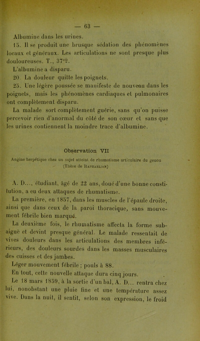 Albumine dans les urines. 15. 11 se produit une brusque sédation des phénomènes locaux et généraux. Les articulations ne sont presque plus douloureuses. T., 37°2. L’albumine a disparu. 20. La douleur quitte les poignets. 25. Une légère poussée se manifeste de nouveau dans les poignets, mais les phénomènes cardiaques et pulmonaires ont complètement disparu. La malade sort complètement guérie, sans qu’on puisse percevoir rien d’anormal du côté de son cœur et sans que les urines contiennent la moindre trace d’albumine. „ / r * Observation VII Angine herpétique chez un sujet atteint de rhumatisme articulaire du genou (Thèse de Rapiiaelian) A. D..., étudiant, âgé de 22 ans, doué d’une bonne consti- tution, a eu deux attaques de rhumatisme. La première, en 1857, dans les muscles de l’épaule droite, ainsi que dans ceux de la paroi thoracique, sans mouve- ment fébrile bien marqué. La deuxième fois, le rhumatisme affecta la forme sub- aiguë et devint presque général. Le malade ressentait de vives douleurs dans les articulations des membres infé- rieurs, des douleurs sourdes dans les masses musculaires des cuisses et des jambes. Léger mouvement fébrile ; pouls à 88. Ln tout, cette nouvelle attaque dura cinq jours. Le 18 mars 1859, à la sortie d’un bal, A. D... rentra chez lui, nonobstant une pluie fine et une température assez vive. Dans la nuit, il sentit, selon son expression, le froid