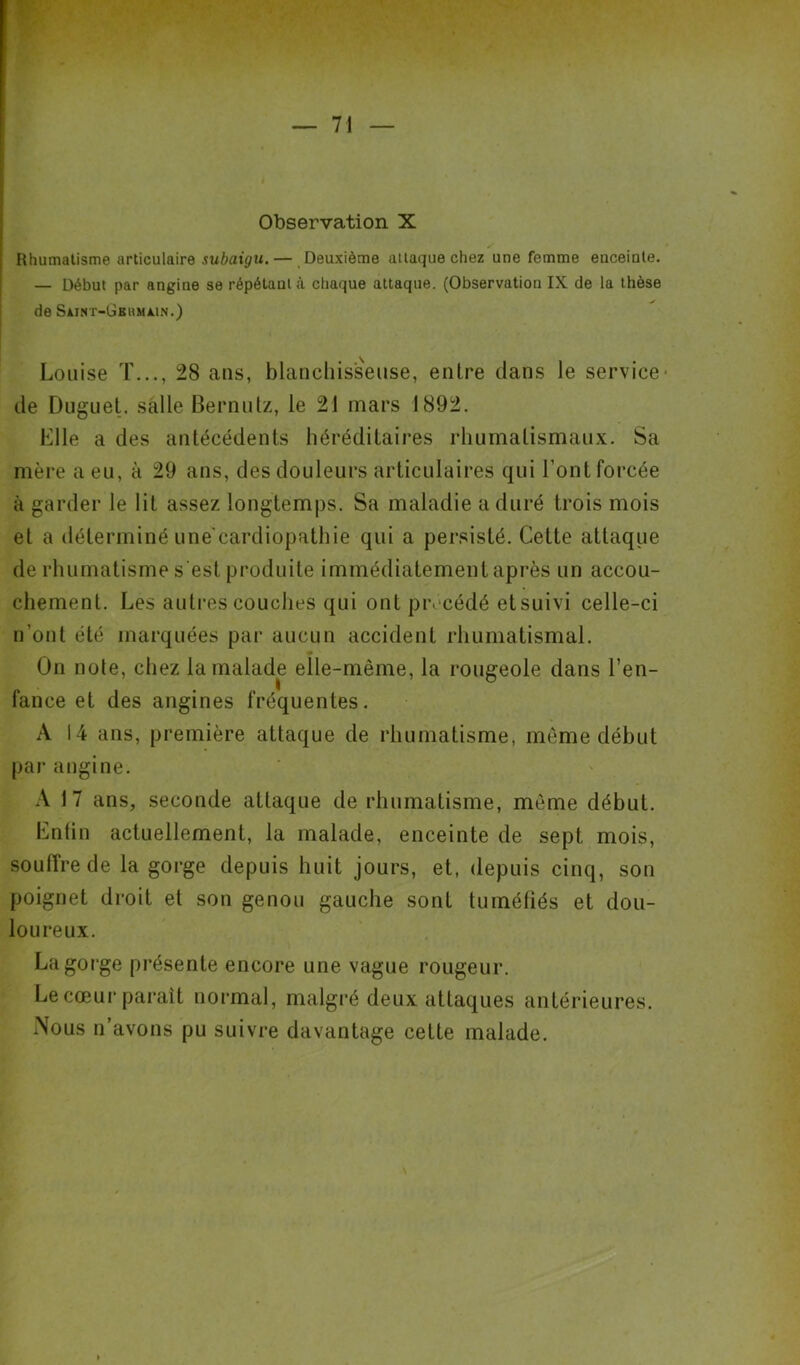 Observation X Rhumatisme articulaire subaigu.— Deuxième attaque chez une femme enceinte. — Début par angine se répétant à chaque attaque. (Observation IX de la thèse de Saint-Gbiimain.) Louise T..., 28 ans, blanchisseuse, entre dans le service* de Duguet. salle Bernutz, le 21 mars 1892. Elle a des antécédents héréditaires rhumatismaux. Sa mère a eu, à 29 ans, des douleurs articulaires qui l'ont forcée à garder le lit assez longtemps. Sa maladie a duré trois mois et a déterminé une cardiopathie qui a persisté. Cette attaque de rhumatisme s'est produite immédiatement après un accou- chement. Les autres couches qui ont précédé etsuivi celle-ci n’ont été marquées par aucun accident rhumatismal. On noie, chez la malade elle-même, la rougeole dans l’en- fance et des angines fréquentes. A 14 ans, première attaque de rhumatisme, même début par angine. A 17 ans, seconde attaque de rhumatisme, même début. Entin actuellement, la malade, enceinte de sept mois, souffre de la gorge depuis huit jours, et, depuis cinq, son poignet droit et son genou gauche sont tuméfiés et dou- loureux. La gorge présente encore une vague rougeur. Le cœur parait normal, malgré deux attaques antérieures. Nous n’avons pu suivre davantage cette malade.