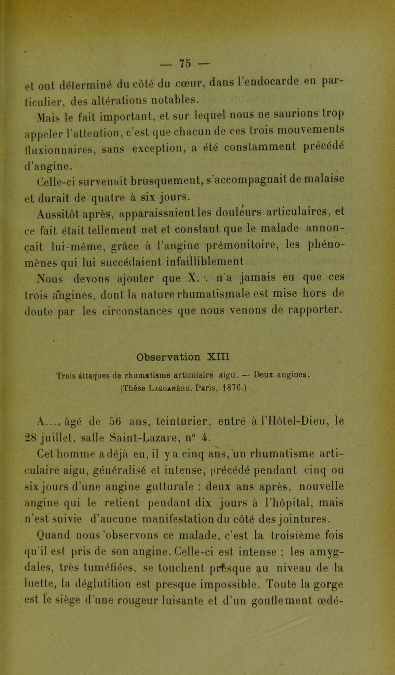 et ont déterminé du côté du cœur, dans l’endocarde en par- ticulier, des altérations notables. Mais le fait important, et sur lequel nous ne saurions trop appeler l’attention, c’est que chacun de ces trois mouvements tluxionnaires, sans exception, a été constamment précédé d’angine. Celle-ci survenait brusquement, s’accompagnait de malaise et durait de quatre à six jours. Aussitôt après, apparaissaient les douleurs articulaires, et ce fait était tellement net et constant que le malade annon- çait lui-même, grâce à l’angine prémonitoire, les phéno- mènes qui lui succédaient infailliblement Nous devons ajouter que X. *. n'a jamais eu que ces trois angines, dont la nature rhumatismale est mise hors de doute par les circonstances que nous venons de rapporter. Observation XIII Trois attaques de rhumatisme articulaire aigu. — Deux angiues. (Thèse Lagoanèrk. Paris, 1876.) A..., âgé de 56 ans, teinturier, entré à l’Hôtel-Dieu, le 28 juillet, salle Saint-Lazare, n° 4. Cet homme adéjà eu, il y a cinq ans, un rhumatisme arti- culaire aigu, généralisé et intense, précédé pendant cinq ou six jours d’une angine gutturale : deux ans après, nouvelle angine qui le retient pendant dix jours à l’hôpital, mais n’est suivie d’aucune manifestation du côté des jointures. Quand nous 'observons ce malade, c’est la troisième fois qu'il est pris de son angine. Celle-ci est intense ; les amyg- dales, très tuméfiées, se touchent presque au niveau de la luette, la déglutition est presque impossible. Toute la gorge est le siège d’une rougeur luisante et d’un gonflement œdé-