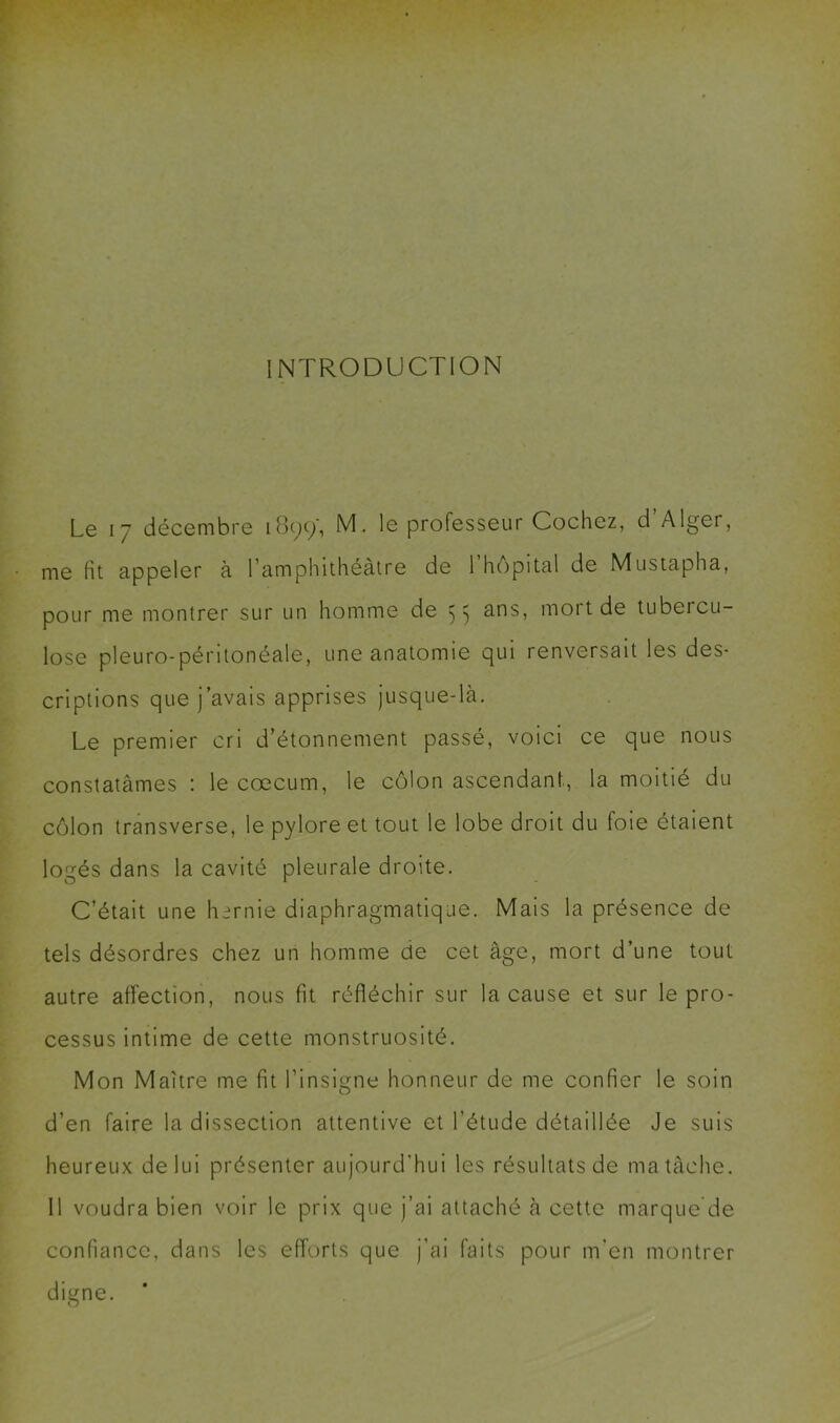 INTRODUCTION Le 17 décembre 1899', M. le professeur Cochez, d Alger, me fit appeler à l’amphithéâtre de 1 hôpital de Mustapha, pour me montrer sur un homme de 55 ans, mort de tubercu- lose pleuro-péritonéale, une anatomie qui renversait les des- criptions que j’avais apprises jusque-là. Le premier cri d’étonnement passé, voici ce que nous constatâmes : le cæcum, le côlon ascendant, la moitié du côlon transverse, le pylore et tout le lobe droit du foie étaient logés dans la cavité pleurale droite. C’était une hernie diaphragmatique. Mais la présence de tels désordres chez un homme de cet âge, mort d’une tout autre affection, nous fit réfléchir sur la cause et sur le pro- cessus intime de cette monstruosité. Mon Maître me fit l’insigne honneur de me confier le soin d’en faire la dissection attentive et l’étude détaillée Je suis heureux de lui présenter aujourd’hui les résultats de ma tâche. Il voudra bien voir le prix que j’ai attaché à cette marque de confiance, dans les efforts que j’ai faits pour m’en montrer digne. O
