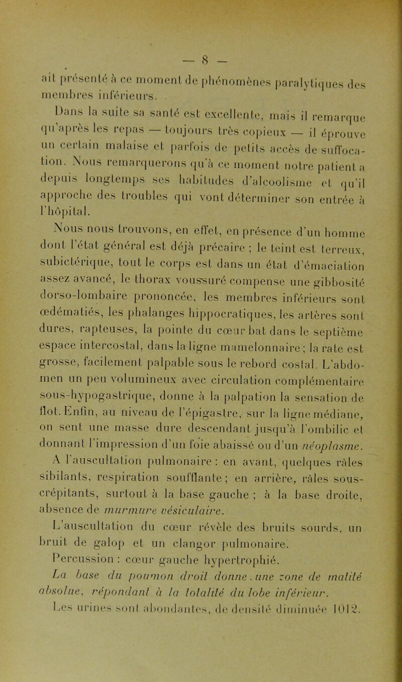 ail présenté à ce moment de phénomènes paralytiques des membres inférieurs. Dans la suite sa santé est excellente, mais il remarque qu’après les repas — toujours très copieux — il éprouve un certain malaise et parfois de petits accès de suffoca- tion. Nous remarquerons qu’à ce moment notre patienta depuis longtemps ses habitudes d’alcoolisme et qu’il approche des troubles qui vont déterminer son entrée à l’hôpital. Nous nous trouvons, en effet, en présence d’un homme dont l’état général est déjà précaire ; le teint est terreux, subicteiîque, tout le corps est dans un état d’émaciation assez avancé, le thorax voussuré compense une gibbosité dorso-lombaire prononcée, les membres inférieurs sont œdématiés, les phalanges hippocratiques, les artères sont dures, rupteuses, la pointe du cœur bat dans le septième espace intercostal, dans la ligne mamelonnaire ; la rate est grosse, facilement palpable sous le rebord costal. L’abdo- men un peu volumineux avec circulation complémentaire sous-hypogastrique, donne à la palpation la sensation de flot. Enfin, au niveau de l’épigastre, sur la ligne médiane, on sent une masse dure descendant jusqu’à l’ombilic et donnant 1 impression d un foie abaissé ou d’un néoplasme. A 1 auscultation pulmonaire : en avant, quelques râles sibilants, respiration soufflante; en arrière, râles sous- crépitants, surtout à la base gauche ; à la base droite, absence de murmure vésiculaire. L’auscultation du cœur révèle des bruits sourds, un bruit de galop et un clangor pulmonaire. Percussion : cœur gauche hypertrophié. La base du poumon clroil donne. une zone de malilé absolue, répondu ni à la lolalilé du lobe inférieur. Les urines son! abondantes, de densité diminuée 101'2.