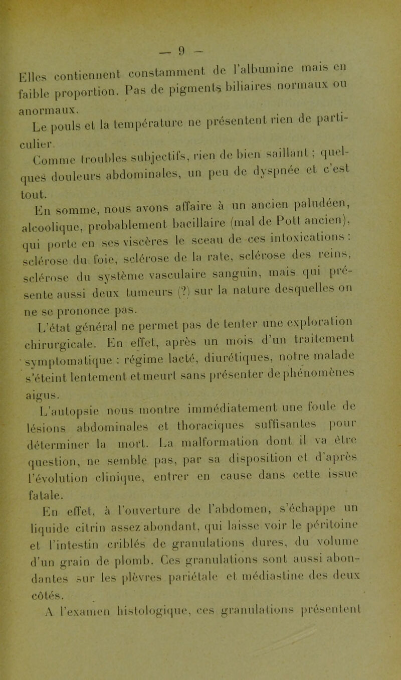 Elles contiennent constamment Je l’albumine ma» en faible proportion. Pas Je pigments biliaires normaux ou anormaux. , . Le pouls et la température ne présentent rien Je parti- culier. , Comme troubles subjectifs, rien Je bien saillant ; linéi- ques douleurs abdominales, un peu Je dyspnée et c'est En somme, nous avons affaire à un ancien paludéen, alcoolique, probablement bacillaire (mal de Pott ancien), qui porte en ses viscères le sceau de ces intoxications : sclérose du foie, sclérose de la rate, sclérose des reins, sclérose du système vasculaire sanguin, mais qui pre- sente aussi deux tumeurs (?) sur la nature desquelles on ne se prononce pas. L'état général ne permet pas de tenter une exploration chirurgicale. En effet, après un mois d’un traitement •symptomatique : régime lacté, diurétiques, notre malade s’éteint lentement etmeurl sans présenter de phénomènes aigns. L’autopsie nous montre immédiatement une foule de lésions abdominales et thoraciques suffisantes pour déterminer la mort. La malformation dont il va être question, ne semble pas, par sa disposition et d aptes l’évolution clinique, entrer en cause dans cette issue fatale. En effet, à l’ouverture de l’abdomen, s’échappe un liquide citrin assez abondant, qui laisse voir le péritoine et l’intestin criblés de granulations dures, du volume d’un grain de pldmb. Ces granulations sont aussi abon- dantes sur les plèvres pariétale et médiastine des deux côtés. A l’examen histologique, ces granulations présentent
