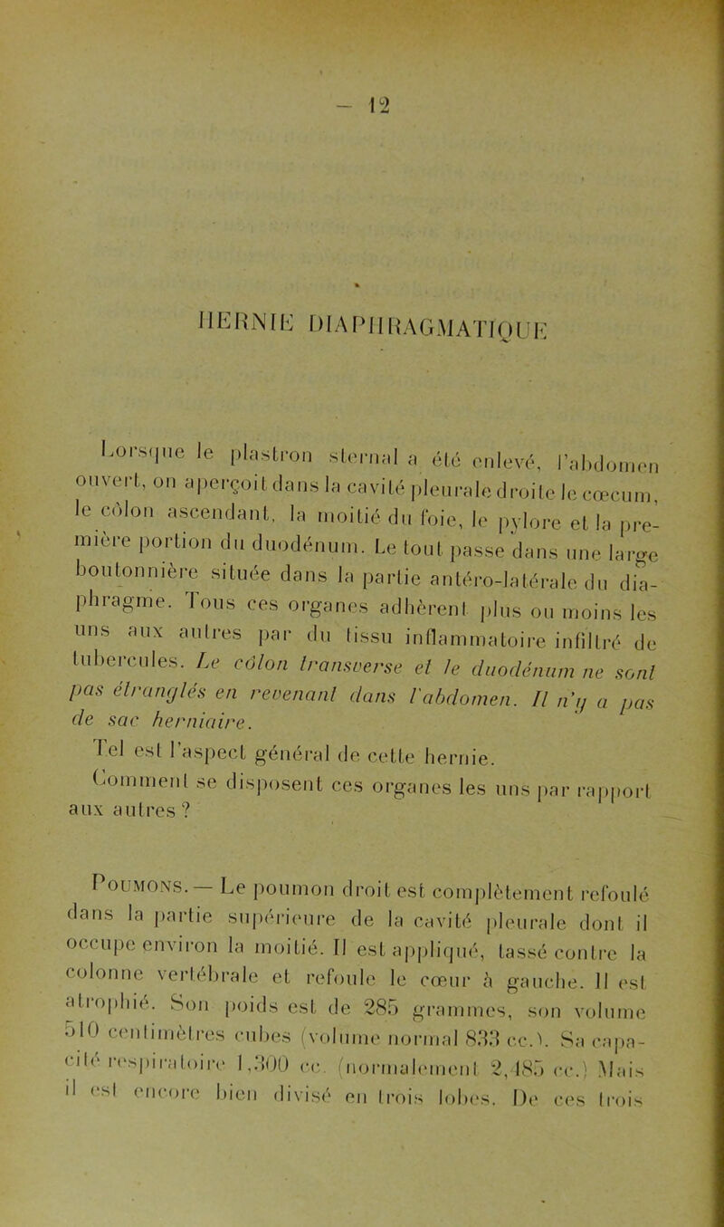 HERNIE DIAPHRAGMATIQUE Lorsque le plastron sternal a été enlevé, l’abdomer ouvert, on aperçoit dans la cavité pleurale droite le cæcum le colon ascendant, la moitié du foie, le pylore et la pre mière portion du duodénum. Le tout passe dans une lat»c boutonnière située dans la partie antéro-latérale du dia- phragme. Tous ces organes adhèrent plus ou moins les uns aux autres par du tissu inflammatoire infiltré de tubercules. Le côlon Iran,verse et Je duodénum ne sont pas étranglés en revenant dans l'abdomen. Fl ni) a pas de sac herniaire. Tel est l’aspect général de cette hernie. Comment se disposent ces organes les uns par rapport aux autres? Poumons. — Le poumon droit est complètement refoulé dans la partie supérieure de la cavité pleurale dont il occupe environ la moitié. Il est appliqué, tassé contre la colonne vertébrale et refoule le cœur h gauche. Il est a11 ophié. Son poids est de 285 grammes, son volume ulO centimètres cubes (volume normal 833 ccA Sa capa- cité respiratoire 1,300 ce. (normalement 2,185 ce.) Mais il est encore bien divisé en trois lobes. De ces trois
