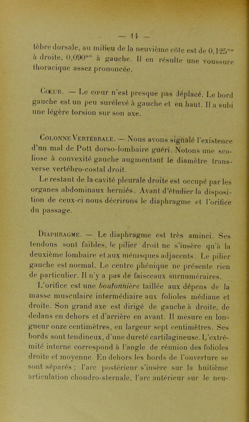 lèbre dorsale, au milieu de la à droite, 0,090- à gauche, thoracique assez prononcée. neuvième côte est de 0,125m,n Il en résulte une voussure Cœur. — Le cœur n’est presque pas déplacé. Le bord gauche est un peu surélevé à gauche et en haut. Il a subi une légère torsion sur son axe. Colonne Vertébrale. — Nous avons signalé l’existence d un mal de Pott dorso-lombaire guéri. Notons une sco- liose à convexité gauche augmentant le diamètre trans- verse vertébro-costal droit. Le restant de la cavité pleurale droite est occupé par les organes abdominaux herniés. Avant d’étudier la disposi- tion de ceux-ci nous décrirons le diaphragme et l’orifice du passage. Diaphragme. — Le diaphragme est très aminci. Ses tendons sont faibles, le pilier droit ne s’insère qu’à la deuxième lombaire et aux ménisques adjacents. Le pilier gauche est normal. Le centre phénique ne présente rien de particulier. Il n’y a pas de faisceaux surnuméraires. L’orifice estime boutonnière taillée aux dépens de la masse musculaire intermédiaire aux folioles médiane et droite. Son grand axe est dirigé de gauche à droite, de dedans en dehors et d’arrière en avant. Il mesure en lon- gueur onze centimètres, en largeur sept centimètres. Ses bords sont tendineux, d’une dureté cartilagineuse. L’extré- mité interne correspond à l’angle de réunion des folioles droite et moyenne. En dehors les bords de l’ouverture se sont séparés ; l’arc postérieur s’insère sur la huitième articulation ehondro-sternale, l’arc antérieur sur le neu-