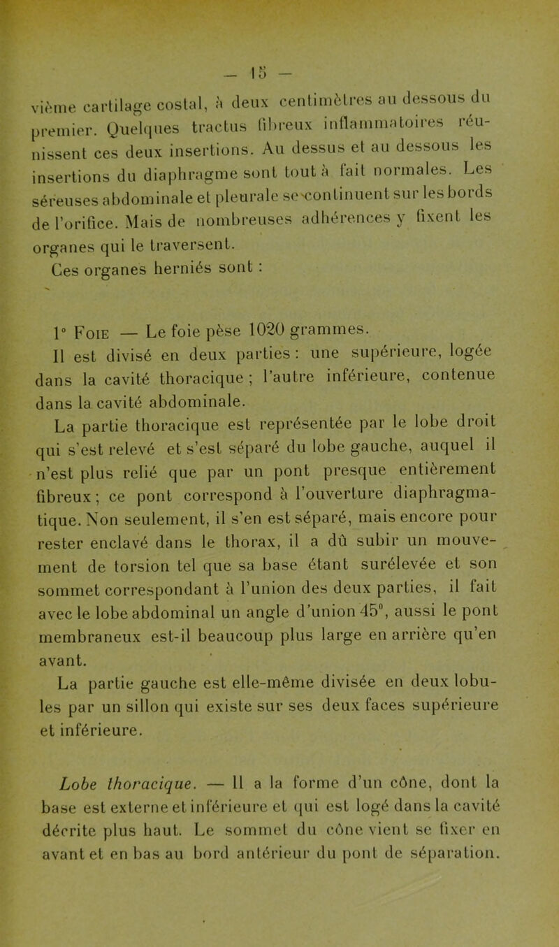 -15 - vième cartilage costal, à deux centimètres au dessous du premier. Quelques tractus fibreux inflammatoires réu- nissent ces deux insertions. Au dessus et au dessous les insertions du diaphragme sont tout à tait normales. Les séreuses abdominale et pleurale se'continuent sur les bords de l’orifice. Mais de nombreuses adhérences y fixent les organes qui le traversent. Ces organes herniés sont : 1° Foie — Le foie pèse 1020 grammes. Il est divisé en deux parties: une supérieure, logée dans la cavité thoracique; l’autre inférieure, contenue dans la cavité abdominale. La partie thoracique est représentée par le lobe droit qui s’est relevé et s’est séparé du lobe gauche, auquel il n’est plus relié que par un pont presque entièrement fibreux; ce pont correspond à l’ouverture diaphragma- tique. Non seulement, il s’en est séparé, mais encore pour rester enclavé dans le thorax, il a dû subir un mouve- ment de torsion tel que sa base étant surélevée et son sommet correspondant à l’union des deux parties, il fait avec le lobe abdominal un angle d’union 45°, aussi le pont membraneux est-il beaucoup plus large en arrière qu’en avant. La partie gauche est elle-même divisée en deux lobu- les par un sillon qui existe sur ses deux faces supérieure et inférieure. Lobe thoracique. — 11 a la forme d’un cône, dont la base est externe et inférieure et qui est logé dans la cavité décrite plus haut. Le sommet du cône vient se fixer en avant et en bas au bord antérieur du pont de séparation.