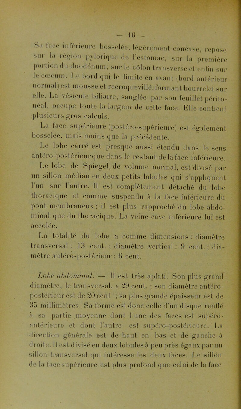 IG - Sa face inferieure bosselée, légèrement concave, repose sur la région pylorique de l’estomac, sur la première portion du duodénum, sur le côlon Iransverse et en lin sur le cæcum. Le bord qui le limite en avant Jjord antérieur normal) est mousse et recroquevillé, formant bourrelet sur elle. La vésicule biliaire, sanglée par son feuillet périlo- néab occupe toute la largeur de cette face. Elle contient plusieurs gros calculs. La lace supérieure (postéro-supérieure) est également bosselée, mais moins que la précédente. Le lobe carré est presque aussi étendu dans le sens antei o-postérieur que dans le restant de la face inférieure. Le lobe de Spiegel, de volume normal, est divisé par un sillon médian en deux petits lobules qui s’appliquent l’un sur l’autre. Il est complètement détaché du lobe thoracique et comme suspendu à la face inférieure du / pont membraneux; il est plus rapproché du lobe abdo- minal que du thoracique. La veine cave inférieure lui est accolée. La totalité du lobe a comme dimensions : diamètre transversal: 13 cent. ; diamètre vertical: 9 cent.; dia- mètre antéro-postérieur : 6 cent. Lobe abdominal. — Il est très aplati. Son plus grand diamètre, le transversal, a 29 cent. ; son diamètre antéro- postérieur est de 20 cent ; sa plus grande épaisseur est de 35 millimètres. Sa forme est donc celle d'un disque renflé à sa partie moyenne dont l’une des faces esl supéro- antérieure et dont l’autre est supéro-postérieure. La direction générale est de haut en bas et de gauche à droite. Il est divisé en deux lobules à peu près égaux par un sillon transversal qui intéresse les deux faces. Le sillon de la lace supérieure est plus profond que celui de la face