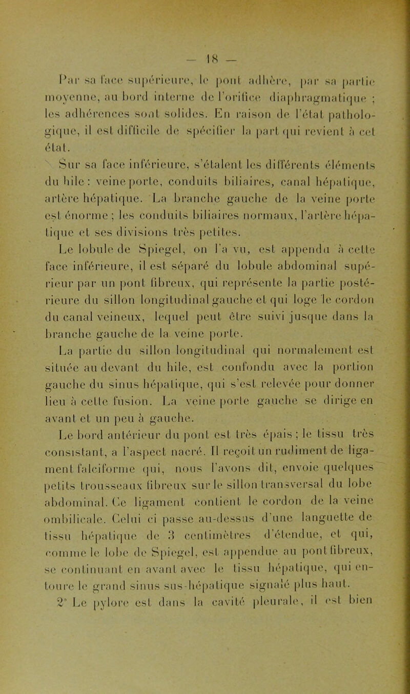 Par sa lace supérieure, le pont adhère', par sa partie moyenne, au bord interne de l’oritiee diaphragmatique ; les adhérences sont solides. En raison de l’état patholo- gique, il est difficile de spécifier la part qui revient à cet état. Sur sa face inférieure, s’étalent les différents éléments du hile: veine porte, conduits biliaires, canal hépatique, artère hépatique. La branche gauche de la veine porte est énorme ; les conduits biliaires normaux, l’artère hépa- tique et ses divisions très petites. Le lobule de Spiegel, on fa vu, est appendu à celle face inférieure, il est séparé du lobule abdominal supé- rieur par un pont fibreux, qui représente la partie posté- rieure du sillon longitudinal gauche et qui loge le cordon du canal veineux, lequel peut être suivi jusque dans la branche gauche de la veine porte. La partie du sillon longitudinal qui normalement est située au devant du hile, est confondu avec la portion gauche du sinus hépatique, qui s’est relevée pour donner lieu à cette fusion. La veine porte gauche se dirige en avant et un peu à gauche. Le bord antérieur du pont est très épais; le tissu très consistant, a l’aspect nacré. Il reçoit un rudiment de liga- ment falciforme qui, nous l’avons dit, envoie quelques petits trousseaux fibreux sur le sillon transversal du lobe abdominal. Le ligament contient le cordon de la veine ombilicale. Celui ci passe au-dessus d’une languette de tissu hépatique de 3 centimètres <1 étendue, et qui, comme le lobe de Spiegel, est appendue au pont fibreux, se continuant en avant avec le tissu hépatique, qui en- toure le grand sinus sus-hépatique signalé plus haut. 2 Le pylore est dans la cavité pleurale, il est bien