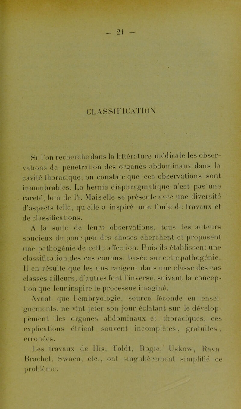 CLASSIFICATION Si l’on recherche dans la littérature médicale les obser- vations de pénétration des organes abdominaux dans la cavité thoracique, on constate que ces observations sont innombrables. La hernie diaphragmatique n’est pas une rareté, loin de là. Mais elle se présente avec une diversité d’aspects telle, qu’elle a inspiré une foule de travaux et de classifications. A la suite de leurs observations, tous les auteurs soucieux du pourquoi des choses cherchent et proposent une pathogénie de cette affection. Puis ils établissent une classification.des cas connus, basée sur cette pathogénie. Il en résulte que les uns rangent dans une classe des cas classés ailleurs, d’autres font l'inverse, suivant la concep- tion que leur inspire le processus imaginé. Avant que l’embryologie, source féconde en ensei- gnements, ne vînt jeter son jour éclatant sur le dévelop- pement des organes abdominaux et thoraciques, ces explications étaient souvent incomplètes, gratuites, erronées. Les travaux de Ilis, Toldt, Rogie, Uskow, Ravn, Braehet, Swaen, etc., ont singulièrement simplifié ce problème.