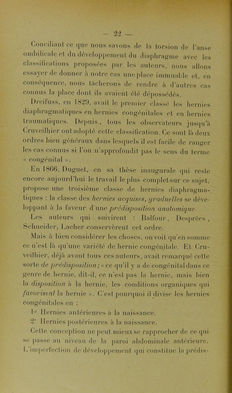 Conciliant ce que nous savons de la torsion de l’anse ombilicale et du développement du diaphragme avec les classifications proposées par les auteurs, nous allons essayer de donner à notre cas une place immuable et, en conséquence, nous tâcherons de rendre à d’autres cas connus la place dont ils avaient été dépossédés. Dieiluss, en 1821), avait le premier classé les hernies diaphragmatiques en hernies congénitales et en hernies traumatiques. Depuis, tous les observateurs jusqu’à Cruveilhier ont adopté cette classification. Ce sont là deux 01 dtes bien generaux dans lesquels il est facile de ranger les cas connus si 1 on n approfondit pas le sens du terme « congénital ». En 1866, Duguet, en sa thèse inaugurale qui reste encore aujourd hui le travail le plus completsur ce sujet, propose une troisième classe de hernies diaphragma- tiques : la classe des hernies acquises, graduelles se déve- loppant a la faveur d une prédisposition anatomique. Les auteurs qui suivirent : Balfour, Dcsprées , Schneider, Lâcher conservèrent cet ordre. Mais à bien considérer les choses, on voit qu’en somme ce n’est là qu’une variété de hernie congénitale. Et Cru- veilhier, déjà avant tous cesauteurs, avait remarqué celle sorle de prédisposition ; « ce qu'il y a de congénital dans ce genre de hernie, dit-il, ce n’est pas la hernie, mais bien la disposition à la hernie, les conditions organiques qui favorisent la hernie ». C’est pourquoi il divise les hernies congénitales en : 1° Hernies antérieures à la naissance. 2° Hernies postérieures à la naissance. Cette conception ne peut mieux se rapprocher de ce qui sc passe au niveau de la paroi abdominale antérieure. L imperfection de développement qui constitue la prédis-