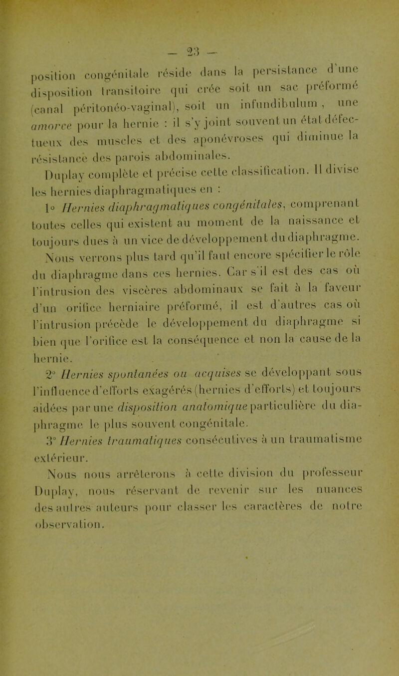 position congénitale réside dans la persistance d une disposition transitoire qui crée soit un sac prelorme (canal péritonéo-vaginal), soit un inlundibulum , une amorce pour la hernie : il s’y joint souvent un état défec- tueux des muscles et des aponévroses qui diminue la résistance des parois abdominales. Duplay complète et précise cette classification. 11 divise les hernies diaphragmatiques en : lo Hernies diaphragmatiques congénitales, comprenant toutes celles qui existent au moment de la naissance et toujours dues à un vice de développement du diaphragme. Nous verrons plus tard qu’il faut encore spécifier le rôle du diaphragme dans ces hernies. Car s il est des cas où l’intrusion des viscères abdominaux se tait a la faveur d’un orifice herniaire préformé, il est d autres cas où l’intrusion précède le développement du diaphragme si bien que l'orifice est la conséquence et non la cause de la hernie. 2° Hernies spontanées ou acquises se développant sous l’influence d’efforts exagérés (hernies d efforts) et toujours aidées par une disposition anatomique particulière du dia- phragme le plus souvent congénitale. 3° Hernies traumatiques consécutives à un traumatisme extérieur. Nous nous arrêterons à cette division du professeur Duplay, nous réservant de revenir sur les nuances des autres auteurs pour classer les caractères de notre observation.