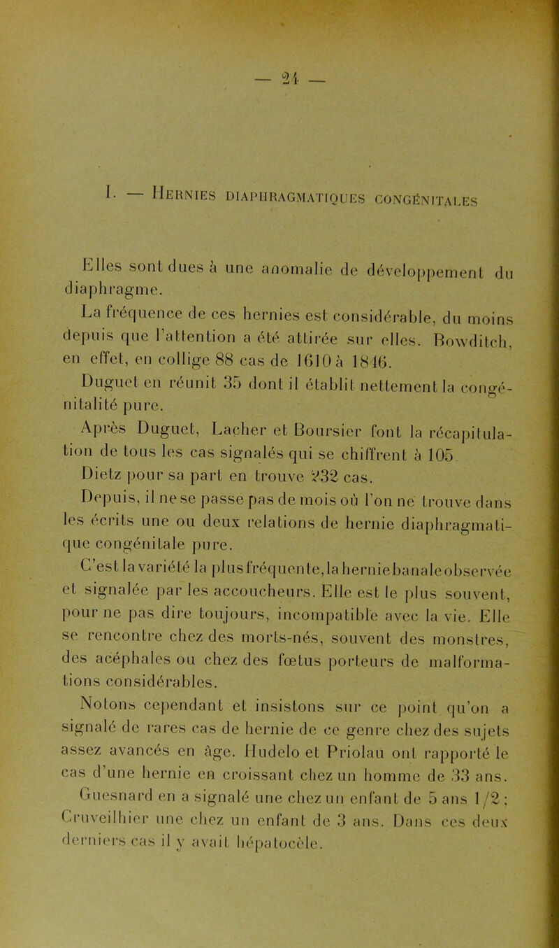 I. — Hernies diaphragmatiques congénitales K lies sont dues à une anomalie de développement du diaphragme. La fiéquence de ces hernies est considérable, du moins depuis que l’attention a été attirée sur elles. Bowditch, en effet, en collige 88 cas de 1610 à 1816. Duguet en îcunit 35 dont il établit nettement la consré- ... o ni ta h té pure. Après Duguet, Lâcher et Boursier font la récapitula- tion de tous les cas signalés qui se chiffrent à 105 Dietz pour sa part en trouve 232 cas. Depuis, il ne se passe pas de mois où l’on ne trouve dans les écrits une ou deux relations de hernie diaphragmati- que congénitale pure. C est la variété la plusfréquente,la herniebanaleobservée et signalée par les accoucheurs. Elle est le plus souvent, pour ne pas dire toujours, incompatible avec la vie. Elle se rencontre chez des morts-nés, souvent des monstres, des acéphales ou chez des fœtus porteurs de malforma- tions considérables. Notons cependant et insistons sur ce point qu’on a signalé de rares cas de hernie de ce genre chez des sujets assez avancés en âge. Hudelo et Priolau ont rapporté le cas d’une hernie en croissant chez un homme de 33 ans. Guesnard en a signalé une chez un enfant de 5 ans 1 /2 ; Cruveilhier une chez un enfant de 3 ans. Dans ces deux derniers cas il y avait hépatocèle.