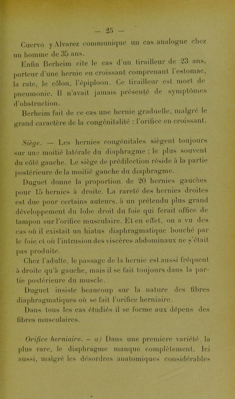 Cuervo y Alvarez communique un cas analogue chez un homme de 35 ans. Enfin Berheim cite le cas d’un tirailleur de 23 ans, porteur d’une hernie en croissant comprenant l’estomac, la rate, le côlon, l’épiploon. Ce tirailleur est mort de pneumonie. Il n’avait jamais présenté de symptômes d’obstruction. Berheim fait de ce cas une hernie graduelle, malgré le grand caractère de la congénitalité : l’orifice en croissant. sur une — Les hernies congénitales siègent toujours moitié latérale du diaphragme ; le plus souvent du côté gauche. Le siège de prédilection réside à la partie postérieure delà moitié gauche du diaphragme. Duguet donne la proportion de 20 hernies gauches pour 15 hernies à droite. La rareté des hernies droites est due pour certains auteurs, à un prétendu plus grand développement du lobe droit du foie qui ferait office de tampon sur l’orifice musculaire. Et en effet, on a vu des cas où il existait un hiatus diaphragmatique bouché par le foiaet où l’intrusion des viscères abdominaux ne s était pas produite. Chez l’adulte, le passage de la hernie est aussi Iréquent à droite qu’à gauche, mais il se fait toujours dans la par- tie postérieure du muscle. Duguet insiste beaucoup sur la nature des fibres diaphragmatiques où se fait l’orifice herniaire. Dans tous les cas étudiés il se forme aux dépens des fibres musculaires. Orifice herniaire, — a) Dans une première variété, la plus rare, le diaphragme manque complètement. Ici aussi, malgré les désordres anatomiques considérables