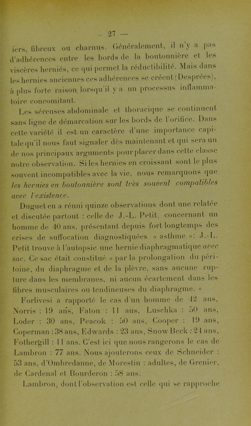 iers, fibreux ou charnus. Généralement, il n y a l)as d’adhérences entre les bords de la boutonnière et les viscères herniés, ce qui permet la rédnetibilité. Mais dans les hernies anciennes ces adhérences se créent (Desprées), •à plus forte raison, lorsqu’il y a un processus inflamma- toire concomitant. Les séreuses abdominale et thoracique se continuent sans ligne de démarcation sur les bords de l’orifice. Dans cette variété il est un caractère d’une importance capi- tale qu’il nous faut signaler dès maintenant et qui sera un de nos principaux arguments pour placer dans celte classe notre observation. Si les hernies en croissant sont le plus souvent incompatibles avec la vie, nous remarquons que les hernies en boutonnière sont très souvent compatibles avec l'existence. Dugueten a réuni quinze observations dont une relatée et discutée partout : celle de .J.-L. Petit, concernant un homme de 40 ans, présentant depuis fort longtemps des crises de suffocation diagnostiquées « asthme »: J.-L. Petit trouve à l’autopsie une hernie diaphragmatique aoec sac. Ce sac était constitué « parla prolongation du péri- toine, du diaphragme et de la plèvre, sans aucune rup- ture dans les membranes, ni aucun écartement dans les libres musculaires ou tendineuses du diaphragme. » Forlivesi a rapporté le cas d’un homme de 42 ans, Norris : 19 ans, Fa ton : 11 ans, Luschka : 50 ans, Loder : 30 ans, Peacok : 50 ans, Gooper : 19 ans, Coperman : 38 ans, Edwards : 23 ans, Snow Beck :24 ans, Folhergill : 11 ans. C’est ici que nous rangerons le cas de Lambron : 77 ans. Nous ajouterons ceux de Schneider : 53 ans, d’Ombredanne, de Mo festin : adultes, de Grenier, de Gardenal et Bourderon : 58 ans. Lambron, dont l’observation est. celle qui se rapproche
