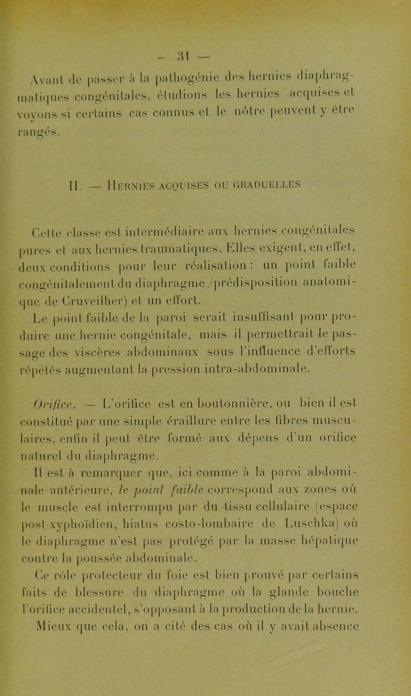Avant de passer à la matiques congénitales, voyons si certains cas pathogénie des hernies diaphrag- éludions les hernies acquises et connus et le nôtre peuvent y être rangés. Il — Hernies acquises ou graduelles Cette classe est intermédiaire aux hernies congénitales pures et aux hernies traumatiques. Elles exigent, en elfet, deux conditions pour leur réalisation : un point faible congénitalement du diaphragme .(prédisposition anatomi- que de Cruveilher) et un effort. Le point faible de la paroi serait insuffisant pour pro- duire une hernie congénitale, mais il permettrait le pas- sade des viscères abdominaux sous l’influence d’efforts O répétés augmentant la pression intra-abdominale. Orifice. — L’orifice est en boutonnière, ou bien il est constitué par une simple éraillure entre les fibres muscu- laires, enfin il peut être formé aux dépens d'un orifice naturel du diaphragme. Il est à remarquer que, ici comme à la paroi abdomi- nale antérieure, le point faible correspond aux zones où le muscle est interrompu par du tissu cellulaire (espace post xyphoïdien, hiatus costo-lombaire de Lusehka) où le diaphragme n’est pas protégé par la masse hépatique contre la poussée abdominale. Ce rôle protecteur du foie esl bien prouvé par certains faits de blessure du diaphragme où la glande bouche l'orifice accidentel, s’opposant à la production de la hernie. Mieux que cela, on a cité des cas où il y avait absence