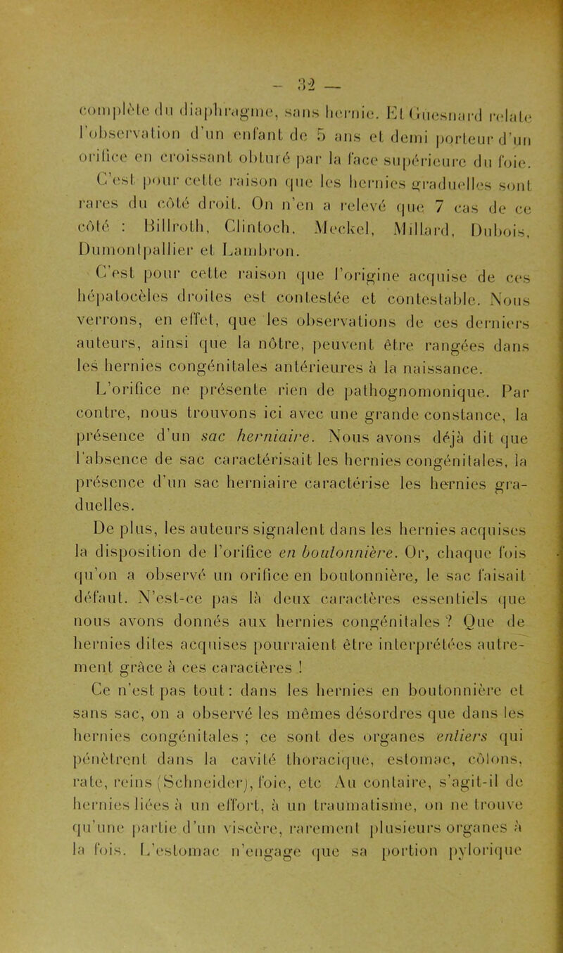 complète du diaphragme, sans hernie. ElGuesnard relaie l’observation d’un enfant de 5 ans et demi porteur d’un orifice en croissant obturé par la face supérieure du foie. C’esl pour cette raison que les hernies graduelles sont rares du côté droit. On n’en a relevé que 7 cas de ce côté : Billroth, Clintocli. Meckel, Millard, Dubois, Dumonlpallier et Lambron. C est pour cette raison que l’origine acquise de ces hépalocèles droites est contestée et contestable. Nous verrons, en eflet, que les observations de ces derniers auteurs, ainsi que la nôtre, peuvent être rangées dans les hernies congénitales antérieures à la naissance. L’orifice ne présente rien de pathognomonique. Par contre, nous trouvons ici avec une grande constance, la présence d’un sac herniaire. Nous avons déjà dit que l’absence de sac caractérisait les hernies congénitales, la présence d’un sac herniaire caractérise les hernies gra- duelles. De plus, les auteurs signalent dans les hernies acquises la disposition de l’orifice en boutonnière. Or, chaque fois qu’on a observé un orifice en boutonnière, le sac faisait défaut. N’est-ce pas là deux caractères essentiels que nous avons donnés aux hernies congénitales? Que de hernies dites acquises pourraient être interprétées autre- ment grâce à ces caractères ! Ce n’est pas tout : dans les hernies en boutonnière et sans sac, on a observé les mêmes désordres que dans les hernies congénitales ; ce sont des organes enlie/'s qui pénètrent dans la cavité thoracique, estomac, côlons, rate, reins (Schneider), foie, etc Au conlaire, s’agit-il de hernies liées à un effort, à un traumatisme, on ne trouve qu’une partie d’un viscère, rarement plusieurs organes à la fois. L’estomac n’engage que sa portion pylorique