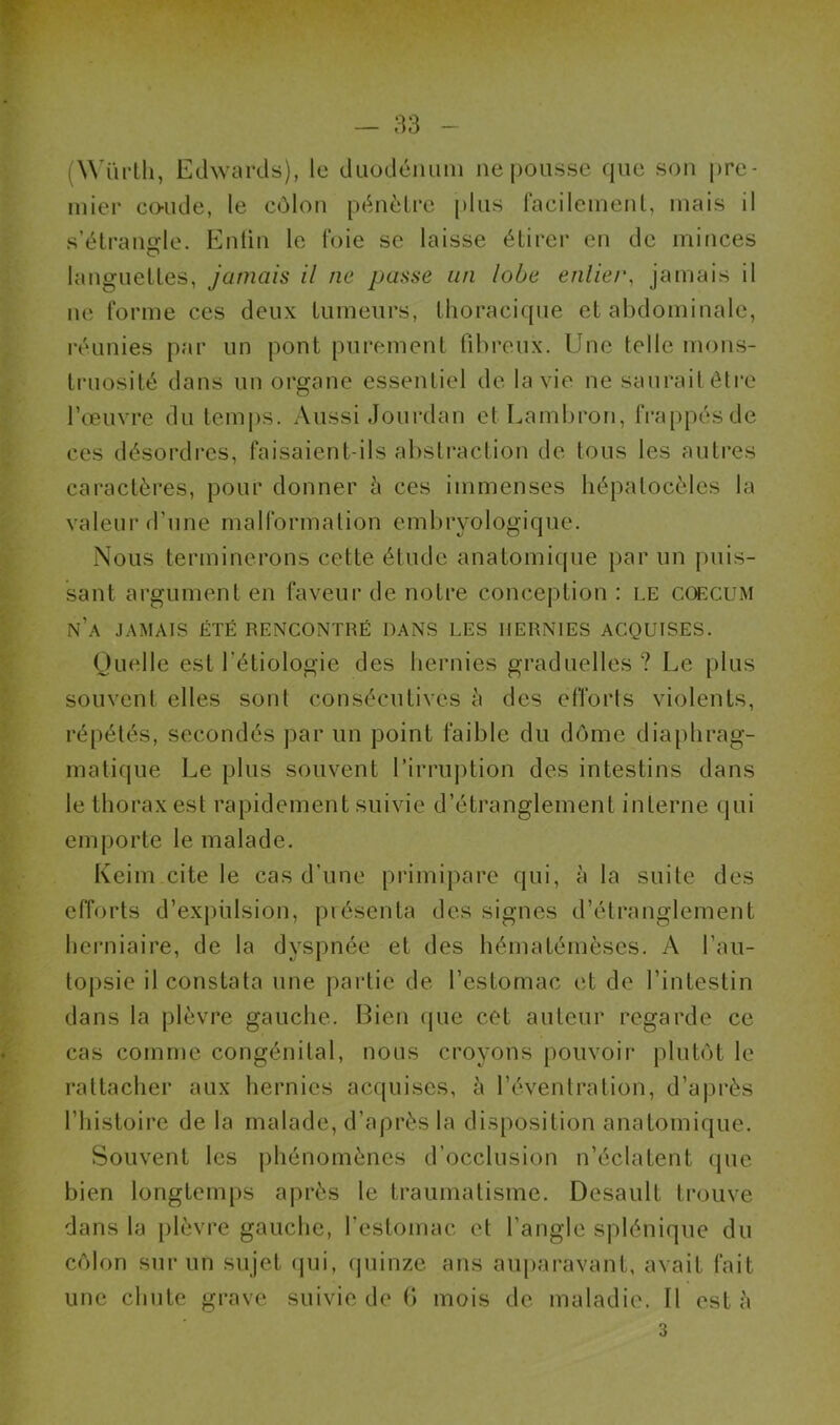 (Wïirlh, Edwards), le duodénum ne pousse que son pre- mier coude, le côlon pénètre plus facilement, mais il s’étrangle. Enfin le foie se laisse étirer en de minces languettes, jamais il ne passe un lobe entier, jamais il ne forme ces deux tumeurs, thoracique et abdominale, réunies par un pont purement fibreux. Une telle mons- truosité dans un organe essentiel de la vie ne saurait être l’œuvre du temps. Aussi Jourdan et Lambron, frappés de ces désordres, faisaient-ils abstraction de tous les autres caractères, pour donner à ces immenses hépatocèles la valeur d’une malformation embryologique. Nous terminerons cette étude anatomique par un puis- sant argument en faveur de notre conception : le coecum n’a jamais été rencontré dans les hernies acquises. Quelle est l’étiologie des hernies graduelles ? Le plus souvent elles sont consécutives à des efforts violents, répétés, secondés par un point faible du dôme diaphrag- matique Le plus souvent l’irruption des intestins dans le thorax est rapidement suivie d’étranglement interne qui emporte le malade. Keim cite le cas d’une primipare qui, à la suite des efforts d’expulsion, présenta des signes d’étranglement herniaire, de la dyspnée et des hématémèses. A l’au- topsie il constata une partie de l’estomac et de l’intestin dans la plèvre gauche. Bien que cet auteur regarde ce cas comme congénital, nous croyons pouvoir plutôt le rattacher aux hernies acquises, à l’éventration, d’après l’histoire de la malade, d’après la disposition anatomique. Souvent les phénomènes d’occlusion n’éclatent que bien longtemps après le traumatisme. Desault trouve dans la plèvre gauche, l’estomac et l’angle splénique du côlon sur un sujet (pii, quinze ans auparavant, avait fait une chute grave suivie de 6 mois de maladie. Il esta 3