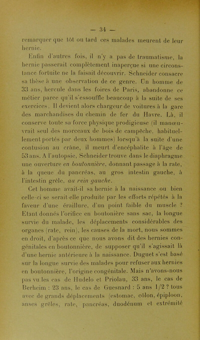 remarquer que tôt ou tard ces malades meurent de leur hernie. Enfin d’autres fois, il n’y a pas de traumatisme, la hernie passerait complètement inaperçue si une circons- tance fortuite ne la faisait découvrir. Schneider consacre sa thèse à une observation de ce genre. On homme de 33 ans, hercule dans les foires de Paris, abandonne ce métier parce qu’il s’essouffle beaucoup à la suite de ses exercices. Il devient alors chargeur de voitures à la gare des marchandises du chemin de fer du Havre. Là, il conserve toute sa force physique prodigieuse (il manœu- vrait seul des morceaux de bois de campêche. habituel- lement portés-par deux hommes) lorsqu’à la suite d’une contusion au crâne, il meurt d’encéphalite à l’âge de 53 ans. A l’autopsie, Schneider trouve dans le diaphragme une ouverture en boutonnière, donnant passage à la rate, à la queue du pancréas, au gros intestin gauche, à l’intestin grêle, au rein gauche. Cet homme avait-il sa hernie à la naissance ou bien celle-ci se serait elle produite par les efforts répétés à la faveur d’une éraillure, d’un point faible du muscle ? Etant donnés l’orifice en boutonière sans sac, la longue survie du malade, les déplacements considérables des organes (rate, rein), les causes de la mort, nous sommes en droit, d’après ce que nous avons dit des hernies con- génitales en boutonnière, de supposer qu’il s’agissait là d’une hernie antérieure à la naissance. Duguet s’est basé sur la longue survie des malades pour refuser aux hernies en boutonnière, l’origine congénitale. Mais n’avons-nous pas vu les cas de Iludelo et Priolau, 33 ans, le cas de Berheim : 23 ans, le cas de Guesnard : 5 ans 1/2? tous avec de grands déplacements (estomac, côlon, épiploon, anses grêles, rate, pancréas, duodénum et extrémité