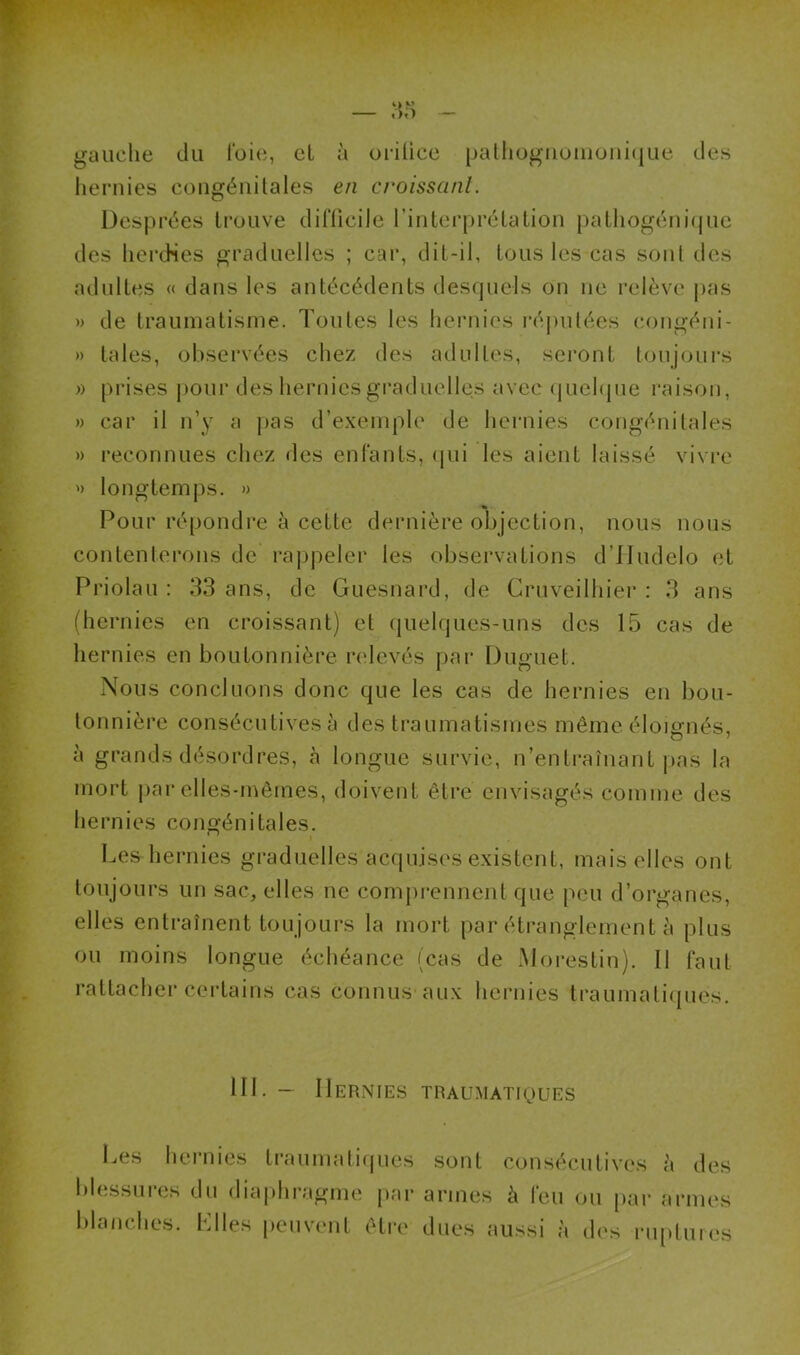 gauche du l'oie, et à orilice pathognomonique des hernies congénitales en croissant. Desprées trouve difficile l’interprétation pathogénique des hercHes graduelles ; car, dit-il, tous les cas sont des adultes « dans les antécédents desquels on ne relève pas » de traumatisme. Toutes les hernies réputées congéni- » laies, observées chez des adultes, seront toujours » prises pour des hernies graduelles avec quelque raison, » car il n’y a pas d’exemple de hernies congénitales » reconnues chez des enfants, qui les aient laissé vivre » longtemps. » Pour répondre à cette dernière objection, nous nous contenterons de rappeler les observations d’Hudelo et Priolau : 33 ans, de Guesnard, de Cruveilhier : 3 ans (hernies en croissant) et quelques-uns des 15 cas de hernies en boutonnière relevés par Dliguet. Nous concluons donc que les cas de hernies en bou- tonnière consécutives à des traumatismes même éloignés, à grands désordres, à longue survie, n’entraînant pas la mort par elles-mêmes, doivent être envisagés comme des hernies congénitales. Les hernies graduelles acquises existent, mais elles ont toujours un sac, elles ne comprennent que peu d’organes, elles entraînent toujours la mort par étranglement à plus ou moins longue échéance (cas de Morestin). Il faut rattacher certains cas connus aux hernies traumatiques. 111. — Hernies traumatiques Les hernies traumatiques blessures du diaphragme par blanches. Plies peuvent être sont consécutives à des armes à leu ou par armes dues aussi à des ruptures