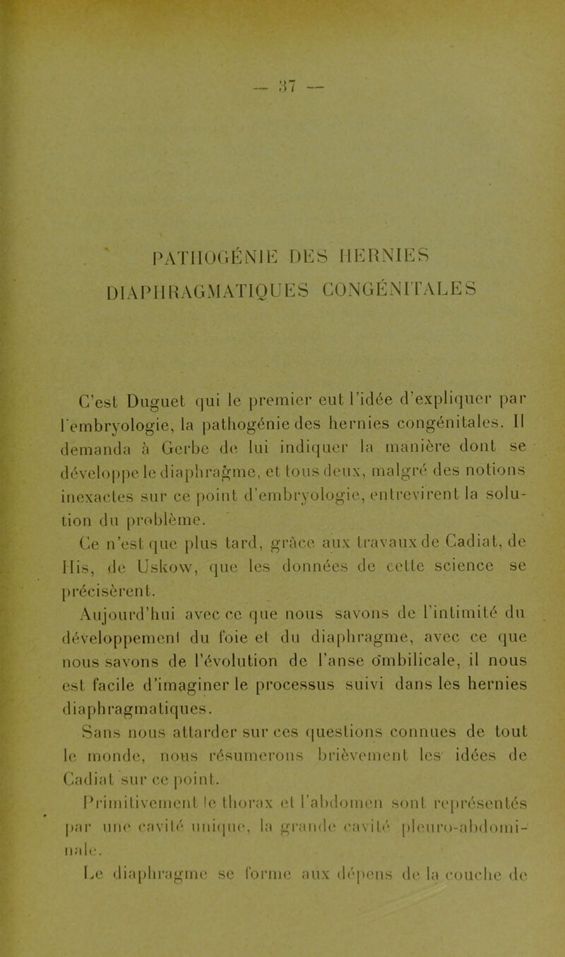PATII0GÉN1E DES HERNIES DIAPHRAGMATIQUES CONGÉNITALES C’est Duguet qui le premier eut l’idée d’expliquer par l'embryologie, la pathogénie des hernies congénitales. Il demanda à Gerbe de lui indiquer la manière dont se développe le diaphragme, et tous deux, malgré des notions inexactes sur ce point d’embryologie, entrevirent la solu- tion du problème. Ce n’est que plus tard, grâce aux travaux de Cadiat, de Mis, de Uskow, que les données de cette science se précisèrent. Aujourd’hui avec ce que nous savons de l’intimité du développement du foie et du diaphragme, avec ce que nous savons de l’évolution de l’anse ombilicale, il nous est facile d’imaginer le processus suivi dans les hernies diaphragmatiques. Sans nous attarder sur ces questions connues de tout le monde, nous résumerons brièvement les idées de Cadiat sur ce point. Primitivement le thorax et l’abdomen sont représentés par une cavité unique, la grande cavité pleuro-abdomi- nale. Le diaphragme se forme aux dépens de la couche de
