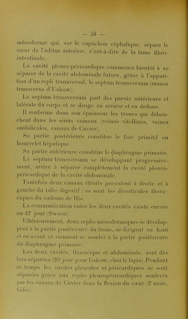 mésoderme qui, sur le capuchon céphalique, sépare le co in de I aditus anterior, cest-à-dire de la lame fibro- intestinale. La cavité pleuro-péricardique commence bientôt à se séparer de la cavité abdominale future, grâce à l’appari- tion d’un repli transversal, le septum transversum (massa Lransversa d’Uskow Le septum transversum part des parois antérieure et latérale du corps et se dirige en arrière et en dedans. Il renferme dans son épaisseur les troncs qui débou- chent dans les sinus veineux (veines vitellines, veines ombilicales, canaux de Cuvier). Sa partie postérieure constitue le foie primitif ou bourrelet hépatique. Sa partie antérieure constitue le diaphragme primaire. Le septum transversum se développant progressive- ment, arrive à séparer complètement la cavité pleuro- péricardique de la cavité abdominale. toutefois deux canaux étroits persistent à droite et à gauche du tube digestif : ce sont les diverticules thora- ciques du cœlome de llis. La communication entre les deux cavités existe encore au 42“ jour (Swaon). Ultérieurement, deux replis mésodermiques se dévelop- pent à la partie postérieure du tronc, se dirigent en haut et en avant et viennent se soudera la partie postérieure du diaphragme primaire. Les deux cavités, thoracique et abdominale, sont dès lors séparées (20' jour pour Uskow, chez le lapin).Pendant ce temps les cavités pleurales et péricardiques se sont séparées grâce aux replis pleuropéricardiques soulevés par les canaux de Cuvier dans la flexion du cœur (2° mois, Gilis