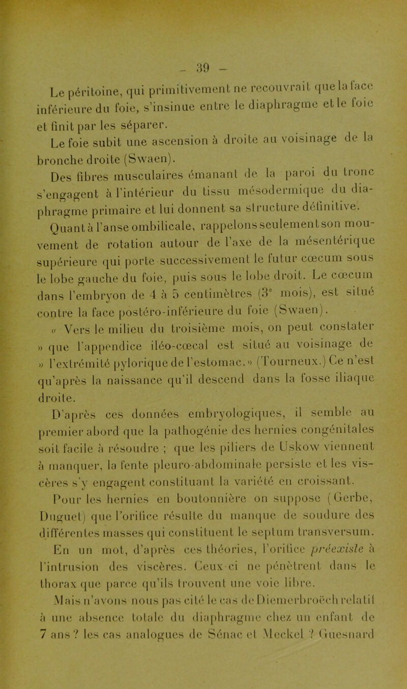 Le péritoine, qui primitivement ne recouvrait que la lace inférieure du foie, s’insinue entre le diaphragme elle loie et finit par les séparer. Le foie subit une ascension à droite au voisinage de la bronche droite (Swaen). Des fibres musculaires émanant de la paroi du tronc s’engagent à l’intérieur du tissu mésodermique du dia- phragme primaire et lui donnent sa structure dciiniti \ e. Quant à l’anse ombilicale, rappelonsseulementson mou- vement de rotation autour de l’axe de la mésentérique supérieure qui porte successivement le futur cæcum sous le lobe gauche du foie, puis sous le lobe droit. Le cæcum dans l’embryon de 4 à 5 centimètres (3° mois), est situé contre la face postéro-inférieure du foie (Swaen). (' Vers le milieu du troisième mois, on peut constater » que 1 appendice iléo-cœcal est situé au voisinage de » l’extrémité pyloriquede l'estomac.» (Tourneux.) Ce n’est qu’après la naissance qu’il descend dans la losse iliaque droite. D’après ces données embryologiques, il semble au premier abord que la pathogénie des hernies congénitales soit facile à résoudre ; que les piliers de Uskow viennent à manquer, la fente pleuro-abdominale persiste et les vis- cères s’y engagent constituant la variété en croissant. Pour les hernies en boutonnière on suppose (Gerbe, Duguet) que l orilice résulte du manque de soudure des En un mot, d’après ces théories, l’orilicc préexiste è l’intrusion des viscères. Ceux-ci ne pénètrent dans le thorax que parce qu’ils trouvent une voie libre. Mais n’avons nous pas cité le cas de Diemcrbroëeh relatil à une absence totale du diaphragme chez un enfant de 7 ans? les cas analogues de Sénac et Meckel ? Guesnard