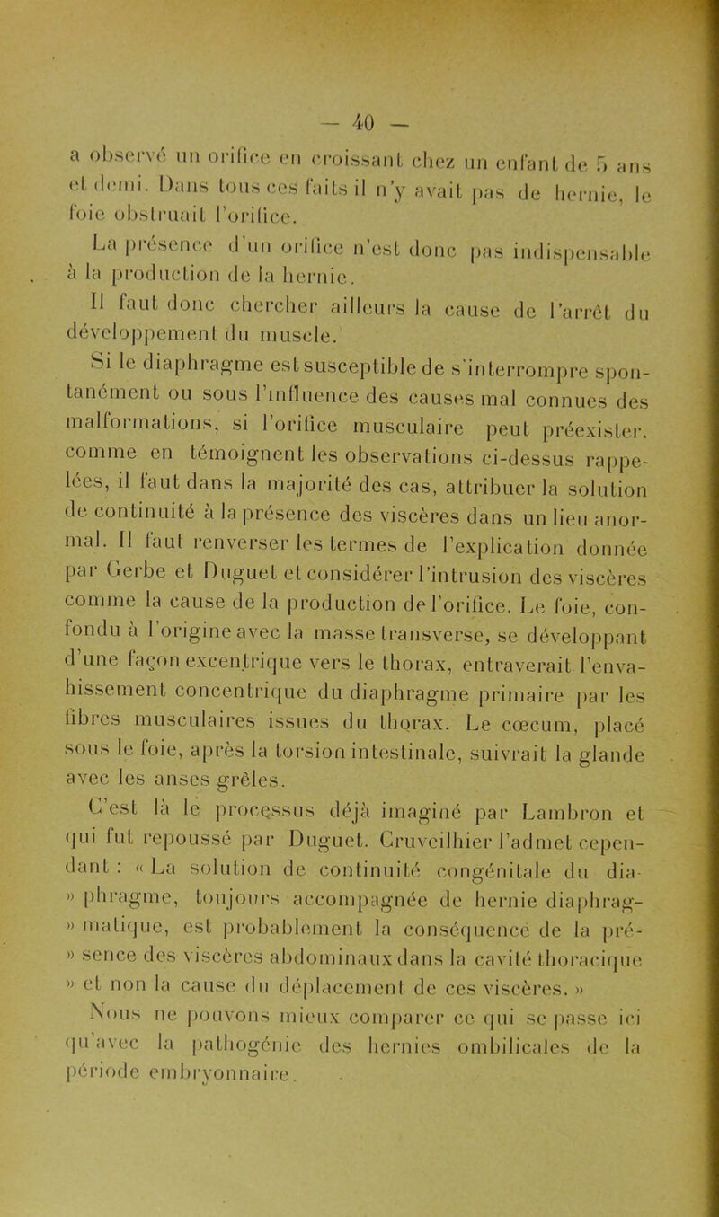 a observé un orifice en croissant chez un enfant de 5 ans et demi. Dans tous ces faits il n’y avait pas de hernie, le foie obstruait l orilice. La présence d’un orilice n’est donc pas indispensable a la production de la hernie. Il faut donc chercher ailleurs la cause de l’arrêt du développement du muscle. Si le diaphragme est susceptible de s'interrompre spon- tanément ou sous l'influence des causes mal connues des malformations, si l’orifice musculaire peut préexister, comme en témoignent les observations ci-dessus rappe- lées, il faut dans la majorité des cas, attribuer la solution de continuité a la présence des viscères dans un lieu anor- mal. Il faut renverser les termes de l’explication donnée par Gerbe et Duguet et considérer l’intrusion des viscères comme la cause de la production de l’orifice. Le foie, con- fondu a 1 origine avec la masse transverse, se développant d’une façon excentrique vers le thorax, entraverait l’enva- hissement concentrique du diaphragme primaire par les libres musculaires issues du thorax. Le cæcum, placé sous le foie, après la torsion intestinale, suivrait la glande avec les anses grêles. C’est là le processus déjà imaginé par Lambron et (pii fut repoussé par Duguet. Cruveilhier l’admet cepen- dant : « La solution de continuité congénitale du dia- » phragme, toujours accompagnée de hernie diaphrag- » matique, est probablement la conséquence de la pré- » scnce des viscères abdominaux dans la cavité thoracique » et non la cause du déplacement de ces viscères. » Nous ne pouvons mieux comparer ce qui se passe ici qu avec la pathogénie des hernies ombilicales de la période embryonnaire;
