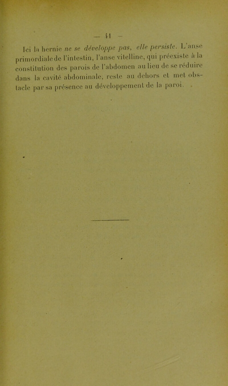 — il Ici la hernie ne se développe pas, elle persiste. L’anse primordiale de l’intestin, l’anse vitelline, qui préexiste à la constitution des parois de l’abdomen au lieu de se réduire dans la cavité abdominale, reste au dehors et met obs- tacle par sa présence au développement de la paroi.