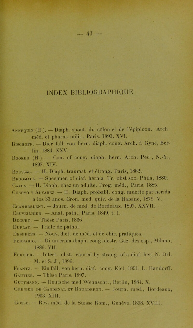 INDEX BIBLIOGRAPHIQUE Annequin (II.). — Diaph. spont. du côlon et de l’épiploon. Arch. méd. et pharm. milit., Paris, 1893. XVI. Bisciioff. — IJier fall. von hern. diaph. cong. Arch. f. Gyne, Ber- lin, 1884. XXV. Booker (IL). — Con. of cong. diaph. hern. Arch. Ped , N.-Y., 1897. XIV. Boussac. — H. Diaph. traumat et étrang. Paris, 1882. Broomall. —Specimen of dial', hernia Tr. obst soc. Phila, 1880. Cayla.— H. Diaph. chez un adulte. Prog. méd., Paris, 1885. Cuervo y Alvarez — H. Diaph. probabl. cong. muerte par herida a los 33 anos. Cron. med. quir. de la Habane, 1879. V. Chambrelent. — Journ. de méd. de Bordeaux, 1897. XXVII. Cruveilhier. —Anat. path., Paris. 1849, t I. Duguet. — Thèse Paris, 1866. Duplay. — Traité de pathol. Desprées. — Nouv. dict. de méd. et de chir. pratiques. Ferrario. — Di un ernia diaph. cong. désir. Gaz. des osp., Milano, 1886. VII. Portier. — Inlest. obst. caused by slrang. of a diaf. ber. N. Orl. M. et S. J., 1896. Frantz. - Ein fall. von hern. diaf. cong. Kicl, 1891. L. llandorfl'. Gautier. — Thèse Paris, 1897. Guttmann. — Deutsche med.Wehnschr., Berlin, 1884. X. Grenier de Cardenal et Bourderon. — Journ. méd., Bordeaux, 1903. XIII. Gosse. — Bev. méd. de la Suisse Rom., Genève, 1898. XVIII.