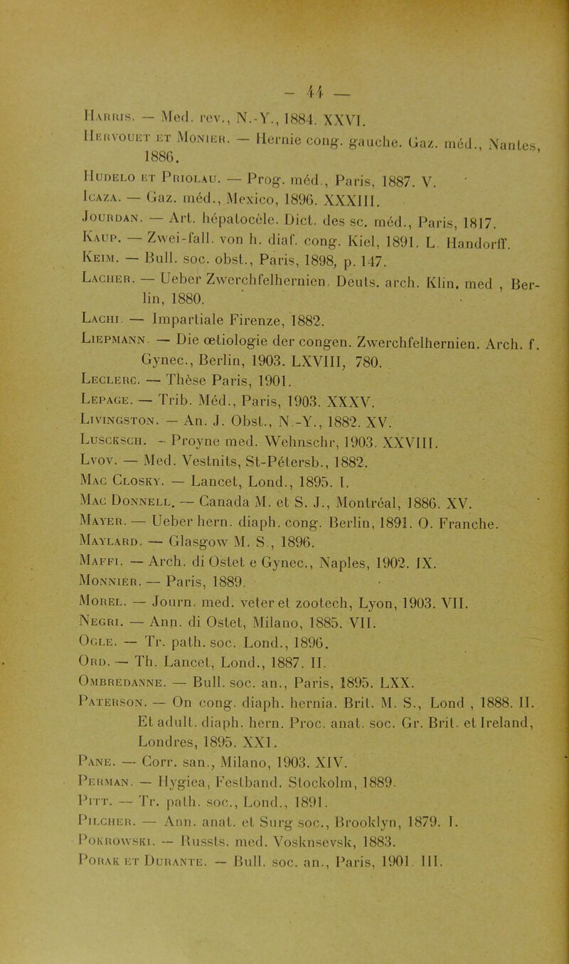 Harris. — Med. rcv., N.-Y., 1884. XXVI. lIiinvouET ET Monier. — llcruie cong. gauche. Gaz. méd 1886. Nantes, Hudelo et Prioi.au. — Prog. méd., Paris, 1887. V. Icaza. — Gaz. méd., Mexico, 1896. XXXIII. .Jourdan. — Art. hépatocèle. Dict. des sc. méd., Paris, 1817. Kaup. — Zwei-fall. von h. diaf. cong. Kiel, 1891. L Handorff. Keim. — Bull. soc. obst., Paris, 1898, p. 147. Lâcher. — Ueber Zwerchlelhernien. Deuts. arch. Klin, med , Ber- lin, 1880. Laciii — Impartiale Firenze, 1882. Liepmann. — Die œtiologie der congen. Zwerchlelhernien. Arch. f. Gynec., Berlin, 1903. LXVIII, 780. Leclerc. — Thèse Paris, 1901. Lepage. — Trib. Méd., Paris, 1903. XXXV. Livingston. — An. J. Obst., N -Y., 1882. XV. Lusckscii. - Proyne med. Wehnschr, 1903. XXVIII. Lvov. — Med. Vestnits, St-Pétersb., 1882. Mac Closky. — Lancet, Lond., 1895. I. Mac Donnell. — Canada M. et S. J., Montréal, 1886. XV. Mayer.— Ueber hern. diaph. cong. Berlin, 1891. O. Franche. Maylard. — Glasgow M. S., 1896. Maffi. — Arch. di Ostet e Gynec., Naples, 1902. IX. Monnier. — Paris, 1889. Morel. — Journ. med. veteret zootech, Lyon, 1903. VII. Negri. — Ann. di Ostet, Milano, 1885. VIL Ocle. — Tr. path. soc. Lond., 1896. Ord. - Th. Lancet, Lond., 1887. II. Ombredanne. — Bull. soc. an., Paris, 1895. LXX. Paterson. — On cong. diaph. hcrnia. Brit. M. S., Lond , 1888. II. Etadult. diaph. hern. Proc. anat. soc. Gr. Brit. et Ireland, Londres, 1895. XXL Pane. — Corr. san., Milano, 1903. XIV. Perman. — Ilygiea, Festband. Stockolm, 1889. Pitt. — Tr. path. soc., Lond., 1891. Pilcher. — Ann. anat. et Surg soc., Brooklyn, 1879. L Pokrowski. — Russts. med. Vosknscvsk, 1883. Porak et Durante. — Bull. soc. an., Paris, 1901 III.
