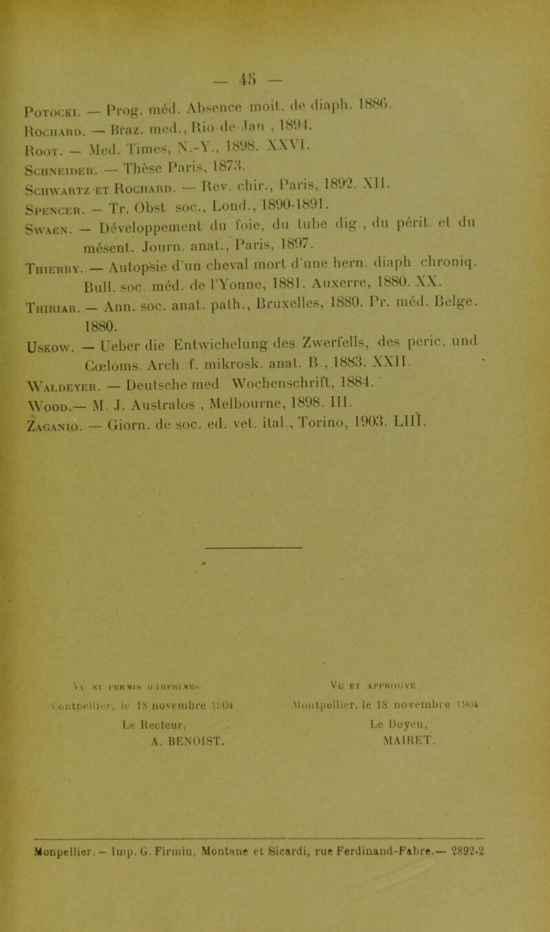 Spencer. — Tr. Obst soc., Lond., 1890-1891. Swaen. — Développement du (oie, du tube dig , du périt, cl du mésenl. Journ. anat., Paris, 1897. Thierry. — Autopsie d’un cheval mort d’une liern. diaph chroniq. Bull. soc. méd. de TYonne, 1881. Auxerre, 1880. XX. Thiriar. — Ann. soc. anat. path., Bruxelles, 1880. Pr. méd. Belge. 1880. Uskow. — Ueber die Entwichelung des Zwerfells, des peric. und Gœloms. Arch. f. mikrosk. anat. B., 1883. XXI1. Waldeyer. — Deutsche med Wochenschrift, 1884. Wood.— M. J. Australos , Melbourne, 1898. 111. Zaganio. — Giorn. de soc. ed. vet. ital., lorino, 1903. LUI. i oiittx'lii.T, le 18 novembre U 04 Le Recteur, A. BENOIST. Vl Kl l’ÜKMIS l> I VletU MKI. Vu et a mm u ve Montpellier, le 18 novembre l'.iu4 Le Doyen, MAIRET. Monpellier.— Imp. G. Firtnin, Montané et Sicardi, rue Ferdinand-Fabre.— 2892-2