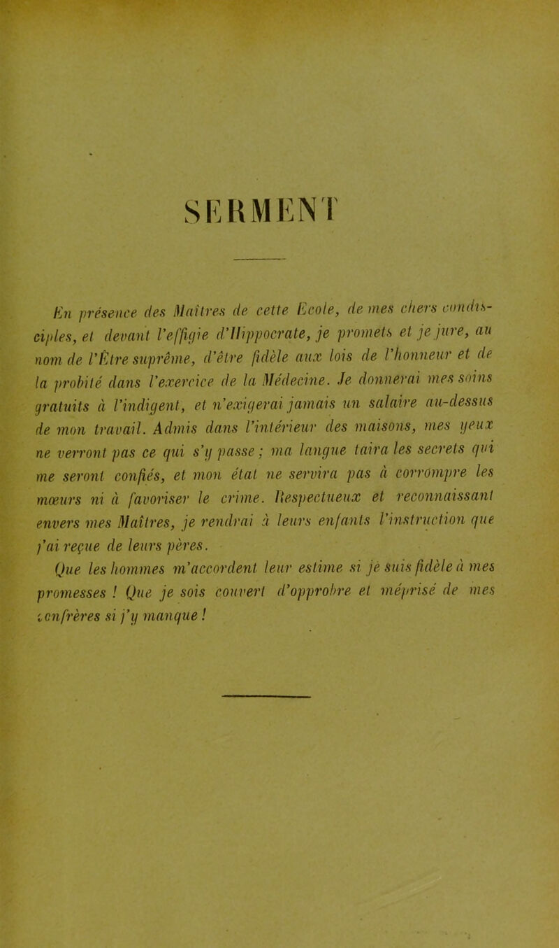 SERMENT Eu présence des Maîtres de cette Ecole, de mes chers condis- ciples, et devant l'effigie d'Ilippocrate, je promets et je jure, au nom de l'Être suprême, d'être fidèle aux lois de l'honneur et de la probité dans l'exercice de la Médecine. Je donnerai mes soins gratuits à l’indigent, et n’exigerai jamais un salaire au-dessus de mon travail. Admis dans l'intérieur des maisons, mes yeux ne verront pas ce gui s’y passe ; ma langue taira les secrets gui me seront confiés, et mon état ne servira pas à corrompre les mœurs ni à favoriser le crime. Respectueux et reconnaissant envers mes Maîtres, je rendrai à leurs enfants l’instruction gue j’ai reçue de leurs pères. Que les hommes m’accordent leur estime si je suis fidèle à mes promesses ! Que je sois couvert d'opprobre et méprisé de mes ienfrères si j’y mangue !
