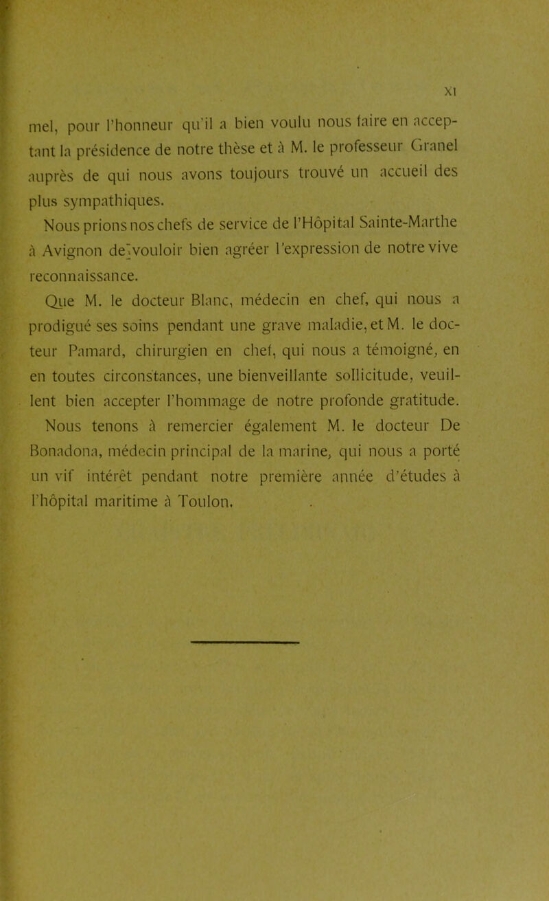 mel, pour l’honneur qu’il a bien voulu nous faire en accep- tant la présidence de notre thèse et à M. le professeui Gianel auprès de qui nous avons toujours trouvé un accueil des plus sympathiques. Nous prions nos chefs de service de l’Hôpital Sainte-Marthe à Avignon de]vouloir bien agréer l’expression de notre vive reconnaissance. Qiie M. le docteur Blanc, médecin en chef, qui nous a prodigué ses soins pendant une grave maladie, et M. le doc- teur Pamard, chirurgien en chef, qui nous a témoigné, en en toutes circonstances, une bienveillante sollicitude, veuil- lent bien accepter l’hommage de notre profonde gratitude. Nous tenons à remercier également M. le docteur De Bonadona, médecin principal de la marine, qui nous a porté un vif intérêt pendant notre première année d’études à l’hôpital maritime à Toulon,