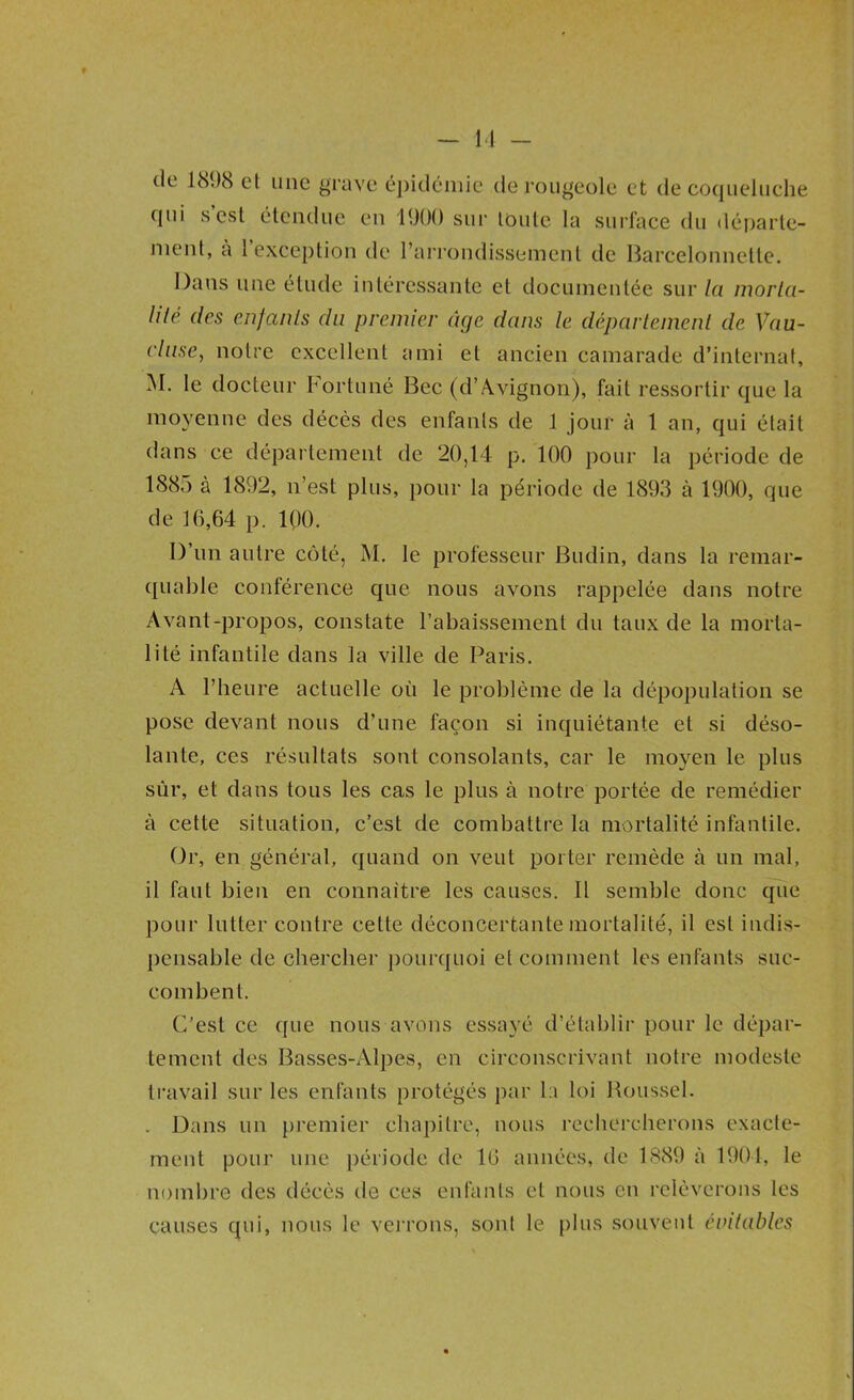 M - cjiii s est étendue en 1900 sur toute la sui’face du départe- ment, a 1 exception de l’arrondissement de Barcelonnette. Dans une étude intéressante et documentée sur/a morlci- lilé des enfants du premier âge dans le déparleinenl de Vau- cluse, notre excellent ami et ancien camarade d’internat, M. le docteur Fortuné Bec (d’Avignon), fait ressortir que la moyenne des décès des enfants de 1 jour à 1 an, qui était dans ce département de 20,14 p. 100 pour la période de 1885 à 1892, n’est plus, pour la période de 1893 à 1900, que de 10,64 p. IQO. D’un autre côté, M. le professeur Budin, dans la remar- quable conférence que nous avons rappelée dans notre Avant-propos, constate l’abaissement du taux de la morta- lité infantile dans la ville de Paris. A l’heure actuelle où le problème de la dépopulation se pose devant nous d’une façon si inquiétante et si déso- lante, ces résultats sont consolants, car le moyen le plus sùr, et dans tous les cas le plus à notre portée de remédier à cette situation, c’est de combattre la mortalité infantile. Or, en général, quand on veut porter remède à un mal, il faut bien en connaître les causes. 11 semble donc que pour lutter contre cette déconcertante mortalité, il est indis- pensable de chercher pourquoi et comment les enfants suc- combent. r/est ce que nous avons essayé d’établir pour le dépar- tement des Basses-Alpes, en circonscrivant notre modeste ti’avail sur les enfants protégés par l:i loi Boussel. . Dans un premier chapitre, nous recliercherons exaclc- ment pour une période de 10 années, de 1889 à 1901, le nombre des décés de ces enfants et nous en relèverons les causes qui, nous le vei'rons, sont le plus souvent éintables