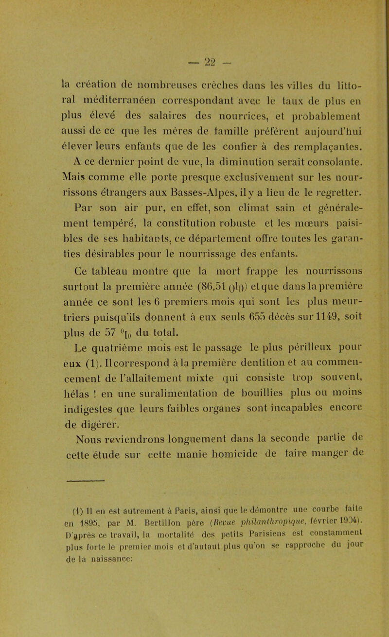 la création de noml)reiises crèches dans les villes du litto- ral méditerranéen correspondant avec le taux de plus en plus élevé des salaires des nourrices, et probablement aussi de ce que les mères de lamille préfèrent aujourd’hui élever leurs enfants que de les confier à des remplaçantes. A ce dernier point de vue, la diminution serait consolante. Mais comme elle porte presque exclusivement sur les nour- rissons étrangers aux Basses-Alpes, il y a lieu de le regretter. Par son air pur, en effet, son climat sain et générale- ment tempéré, la constitution robuste et les mœurs paisi- bles de ses habitants, ce département offre toutes les garan- ties désirables pour le nourrissage des enfants. Ce tableau montre que la mort frappe les nourrissons surtout la première année (86,51 Qlp) et que dans la première année ce sont les 6 premiers mois qui sont les plus meur- triers puisqu’ils donnent à eux seuls 655 décès sur 1149, soit plus de 57 total. Le quatrième mois est le passage le plus périlleux pour eux (1). Il correspond à la première dentition et au commen- cement de l’allaitement mixte qui consiste trop souvent, hélas ! en une suralimentation de bouillies plus ou moins indigestes que leurs faibles organes sont incapables encore de digérer. Nous reviendrons longuement dans la seconde partie de cette étude sur cette manie homicide de taire manger de (1) Il en est autrement à Paris, ainsi rfue le démontre une courbe faite en 1895, par M. Bertillon père (Revue phllunlhropique, février 1934). D'après ce travail, la mortalité des petits Parisiens est constamment plus forte le premier mois et d’autaut plus qu’on se rapproche du jour de la naissance: