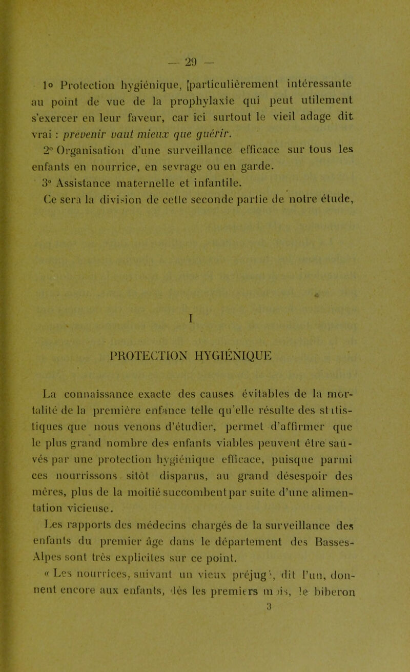 - 21) r '■•V I E 1° Prolcction liygiciiique, [parliculièreiiicnt intéressante ft an point de vue de la prophylaxie (|ui peut utilement V s’exercer en leur faveur, car ici surtout le vieil adage dit J vrai : prévenir vaut mieux que guérir. f 2° Organisation d’une surveillance erticace sur tous les t enfants en nourrice, en sevrage ou en garde, i IP Assistance maternelle et infantile, r (^e sera la division de celle seconde partie de notre étude, I I I PROTECTION HYGIÉNIQUE i Ea connaissance exacte des causes évitables de la mor- I talilé de la j)remière enfance telle qu’elle résulte des si itis- 1 tiques que nous venons d’étudier, permet d’affirmer que S le plus grand nombre des enfants viables peuvent être sau- p vés |)ar une proleclion bygiéifujue efficace, puisque parmi ft ces nourrissons sit()l disparus, au grand désespoir des B mères, plus de la moitié succombentpar suite d’une alimen- B tation vicieuse. S Les rajiporls des médecins chargés de la surveillance des E enfants du jircniier âge dans le département des Basses- m .\lpes sont très explicites sur ce point. ¥ (f Les nourrices, suivant un vieux lU’éjug'*, dit l’un, don- ^ rient encore aux enfants, dès les premiers ni >is, le biberon ■f 3 ♦ f