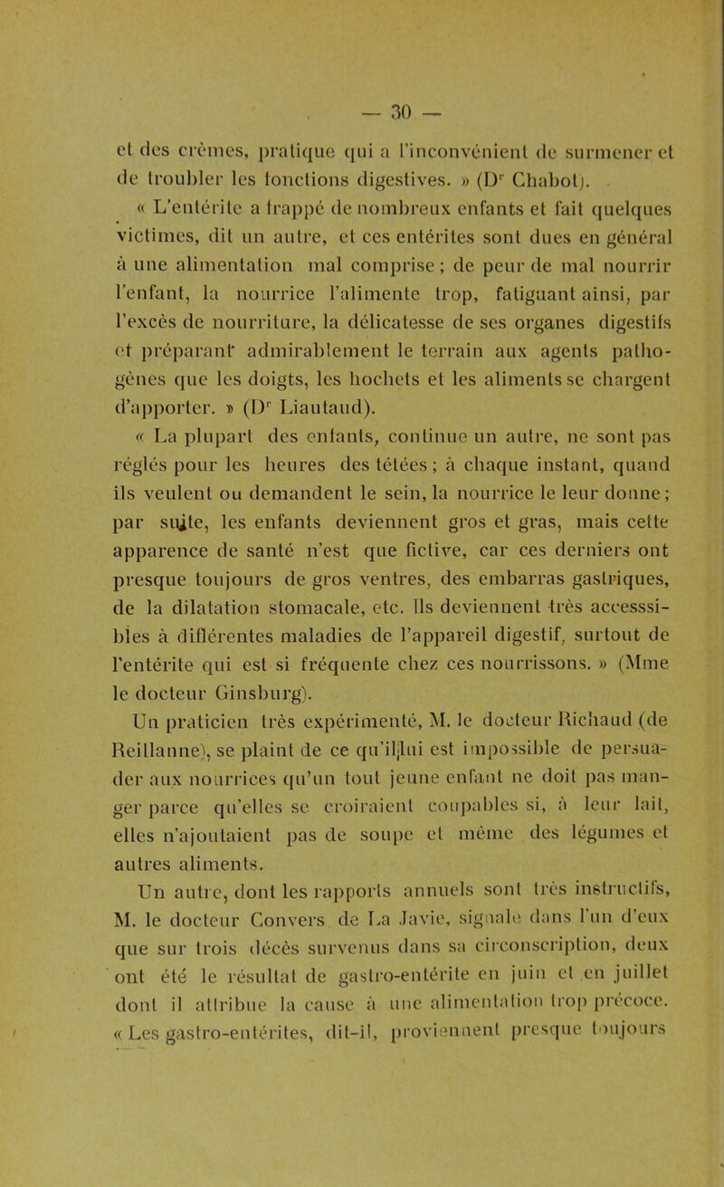 et des crèmes, pratique (jui a rinconvénienl de surmener et de troul)ler les toiictions digestives. » (D’’ Chabotj. « L’entérite a trappe de nombreux enfants et fait quelques victimes, dit un autre, et ces entérites sont dues en général à une alimentation mal comprise; de peur de mal nourrir l’enfant, la nourrice l’alimente trop, fatiguant ainsi, par l’excès de nourriture, la délicatesse de ses organes digestifs et préparant' admirablement le terrain aux agents patho- gènes que les doigts, les hochets et les aliments se chargent d’apporter. id (I)’’ Liautaud). « La plupart des entants, continue un autre, ne sont pas réglés pour les heures des tétées; à chaque instant, quand ils veulent ou demandent le sein, la nourrice le leur donne; par siûte, les enfants deviennent gros et gras, mais cette apparence de santé n’est que fictive, car ces derniers ont presque toujours de gros ventres, des embarras gastriques, de la dilatation stomacale, etc. Ils deviennent très accesssi- bies à diflérentes maladies de l’appareil digestif, surtout de l'entérite qui est si fréquente chez ces nourrissons. » (Mme le docteur Ginsburg). Un praticien très expérimenté, M. le docteur Richaud (de Reillanne), se plaint de ce qu’il|lui est impossible de persua- der aux nourrices qu’un tout jeune enfant ne doit pas man- ger parce qu’elles se croiraient coupables si, à leur lait, elles n’ajoutaient pas de soiqie et même des légumes cl autres aliments. Un autre, dont les rapports annuels sont très instructifs, M. le docteur Convers de La .Javie, signale dans l’un d’eux que sur trois décès survenus dans sa circonsci'iption, deux ont été le résultat de gastro-entérite en juin et en juillet dont il attribue la cause à une alimenlaliou trop précoce. « Les gastro-entérites, dit-il, proviennent presque toujours