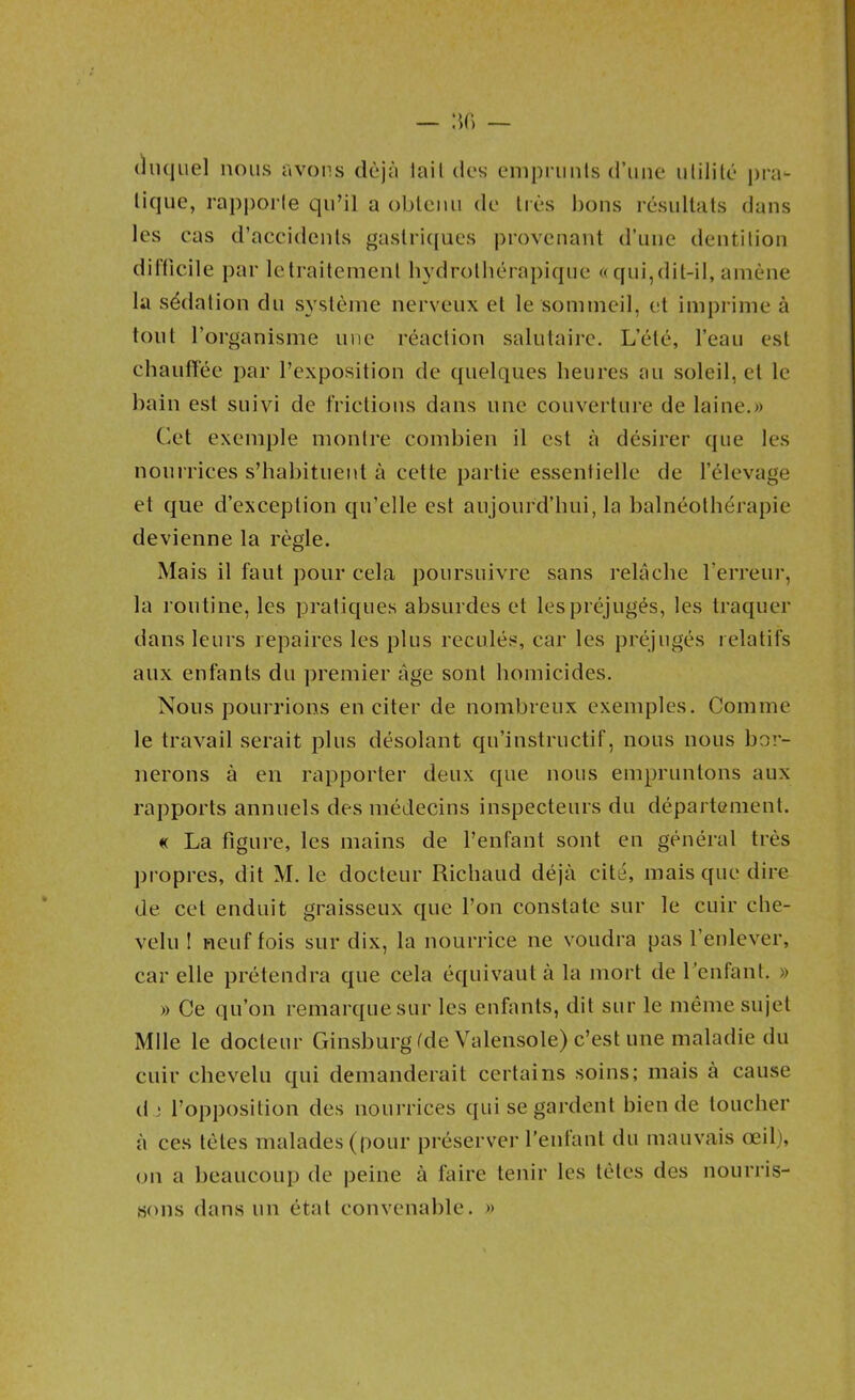 (hiquel nous avons déjà lail des empriinls (l’une ulilitc* pra- tique, rapporte qu’il a obtenu de trc*s i)ons résultats dans les cas d’accidents gastri([ues provenant d’une dentition diliicile par letraitement hydrothérapique ((qui,dit-il, amène la sédation du système nerveux et le sommeil, et imprime à tout l’organisme une réaction salutaire. L’été, l’eau est chaunée par l’exposition de ([uelques heures au soleil, et le bain est suivi de frictions dans une couverture de laine.» Cet exemple montre combien il est à désirer que les nourrices s’habituent à cette partie essentielle de l’élevage et que d’exception qu’elle est aujourd’hui, la balnéothérapie devienne la règle. Mais il faut pour cela poursuivre sans relâche l’erreur, la routine, les pratiques absurdes et les préjugés, les traquer dans leurs repaires les plus reculés, car les préjugés relatifs aux enfants du premier âge sont homicides. Nous pourrions en citer de nombreux exemples. Comme le travail serait plus désolant qu’instructif, nous nous bor- nerons à en rapporter deux que nous empruntons aux rapports annuels des médecins inspecteurs du département. « La figure, les mains de l’enfant sont en général très propres, dit M. le docteur Richaud déjà cité, mais que dire de cet enduit graisseux que l’on constate sur le cuir che- velu I neuf fois sur dix, la nourrice ne voudra pas l’enlever, car elle prétendra que cela équivaut à la mort de Tenfant. » » Ce (^u’on remarc{uesur les enfants, dit sur le môme sujet Mlle le docteur Ginsburg fde Valensole) c’est une maladie du cuir chevelu qui demanderait certains soins; mais à cause d ■ l’opposition des nourrices ejui se gardent bien de toucher à ces tètes malades (pour préserver l’enfant du mauvais œil), on a beaucoup de peine à faire tenir les tètes des nourris- sons dans un étal convenable. »