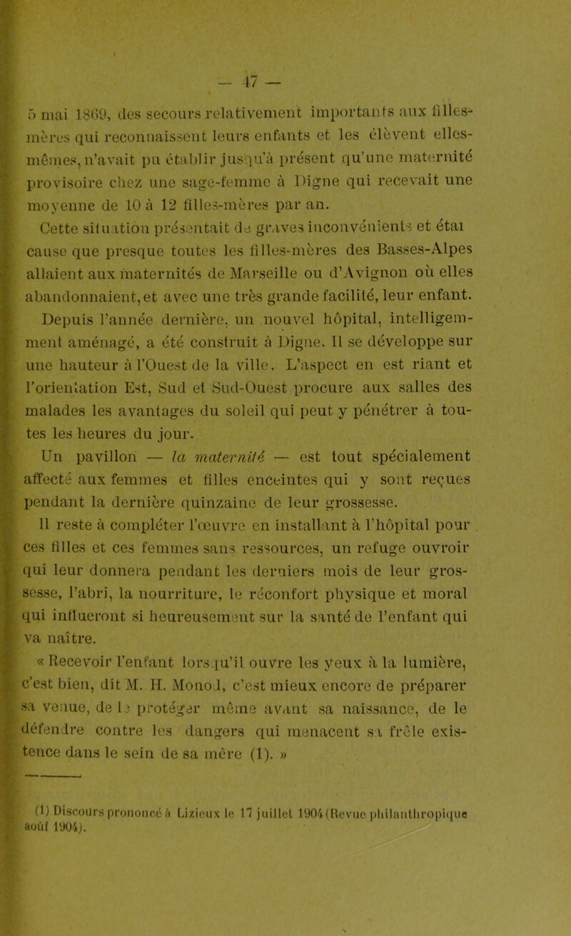 ô mai 181)0, îles secours relativement importaiifs aux filles- mères qui reconnaissent leurs enfants et les élèvent elles- mêmes, n’avait pu établir jusqu à présent qu’une maternité provisoire chez une sage-femme à Digne qui recevait une moyenne de 10 à 12 filles-mères par an. Cette silnation présentait de graves inconvénients et étai cause que presque toutes les filles-mères des Basses-Alpes allaient aux maternités de Marseille ou d’Avignon où elles abandonnaient, et avec une très grande facilité, leur enfant. Depuis l’année dernière, un nouvel hôpital, intelligem- ment aménagé, a été construit à Digne. Il se développe sur une hauteur à l’Ouest de la ville. L’aspect en est riant et rorienlation Est, Sud et Sud-Ouest procure aux salles des malades les avantages du soleil qui peut y pénétrer à tou- tes les heures du jour. Un pavillon — Ja maternité — est tout spécialement affecté aux femmes et tilles enceintes qui y sont reçues pendant la dernière quinzaine de leur grossesse. 11 reste à compléter l’œuvre en installant à l’hôpital pour ces tilles et ces femmes sans ressources, un refuge ouvroir qui leur donnera pendant les derniers mois de leur gros- sesse, l’abri, la nourriture, le réconfort physique et moral qui influeront si heureusement sur la santé de l’enfant qui va naître. « Recevoir l’enfant lorsqu’il ouvre les yeux à la lumière, c’est bien, dit M. H. Monod, c’est mieux encore de préparer sa venue, de le protéger même avant sa naissance, de le défendre contre les dangers qui menacent si frêle exis- tence dans le sein de sa mère (1). » (1) Discours prononcé à Lizieux le H juillet iy04(hevuc pliilanlliropiciue aoûf