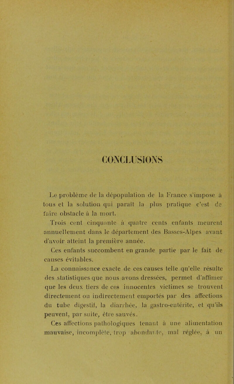 CONCLUSIONS Le problème de la dépopiilalion de la France s'impose à tous et la solution qui paraît la plus pratique c’est de faire obstacle à la nmrt. Trois cent cinquante à quatre cents enfants meurent annuellement dans le département des Basses-Alpes avant d’avoir atteint la première année. — Ces enfants succombent en grande partie par le fait de causes évitables. La connaissance exacte de ces causes telle qu’elle résulte des statistiques que nous avons dressées, permet d’affimer que les deux tiers de ces innocentes victimes se trouvent directement ou indirectement emportés par des affections du tube digestit, la diarrhée, la gastro-entérite, et qu’ils peuvent, par suite, être sauvés. Ces affections pathologiques tenant à une alimentation mauvaise, incomplèlc, Iroj) abondante, mal réglée, à un