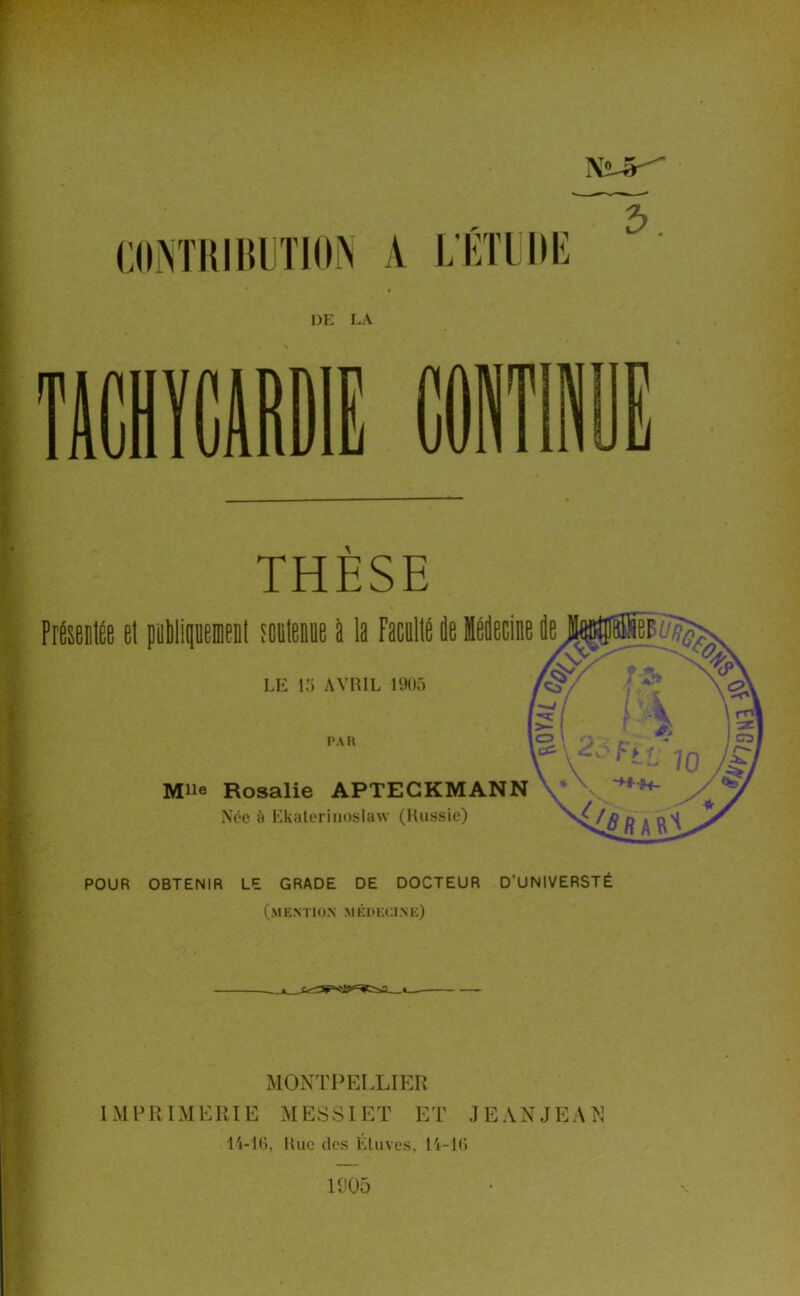 .. vi< V * Nü.^ COM'IllItllTIO^ A L'iiTlIII! 2>, DE LA m THESE PrÉseDlée et pallipement toclenue à la Faculté ûe Mecine ie LK \:i AVRIL 1905 PAU Mlle Rosalie APTEGKMANN Née à Kkalerinoslaw (Russie) POUR OBTENIR LE GRADE DE DOCTEUR D’UNIVERSTÉ (mention médecine) MONTPELLIER IMPRIMERIE MESSIET ET JEANJEAN l'i-lO, Rue des Lluves, Pi-Ki U)05