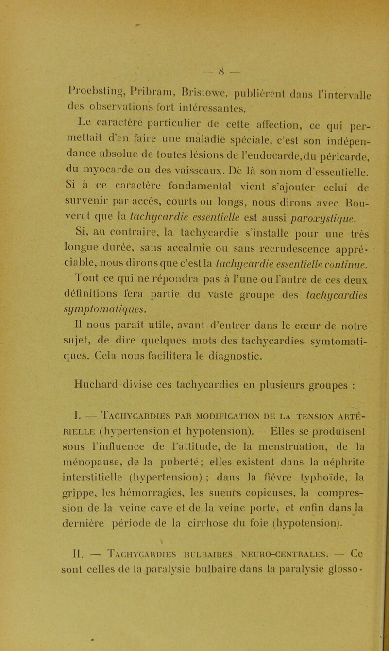 1 iocl)sling, Prihrani, Bi'islowe, piil)licTeiil dans rintervalle des obstTvalions Corl inléressanles. Le caraclère particulier de cette atïection, ce qui per- mettait d’en faire une maladie spéciale, c’est son indépen- dance absolue de toutes lésions de l’endocarde,du péricarde, du myocarde ou des vaisseaux. Dè Là son nom d’essentielle. Si à ce caractère fondamental vient s’ajouter celui de surv^enir par accès, courts on longs, nous dirons avec Bou- verct que la tachycardie essentielle est aussi paroxystique. Si, au contraire, la tachycardie s’installe pour une très longue durée, sans accalmie ou sans recrudescence appré- ciable, nous dirons que c’est la tachycardie essentielle continue. Tout ce qui ne répondra pas à Tune ou l’autre de ces deux définitions fera partie du vaste groupe des tachycardies symptomatiques. Il nous paraît utile, avant d’entrer dans le cœur de notre sujet, de dire quelques mots des tachycardies symtomati- ques. Cela nous facilitera le diagnostic. Huchard divise ces tachycardies en plusieurs groupes : I. — Tachycardies par modification de la tension arté- rielle (hypertension et hypotension). — Elles se produisent sous l’influence de l’attitude, de la menstruation, de la ménopause, de la puberté; elles existent dans la néiibrite interstitielle (hypertension) ; dans la lièvre typhoïde, la grippe, les hémorragies, les sueul's copieuses, la compres- sion de la veine cave et de la veine porte, et enfin dans la dernière période de la cirrhose du foie (hypotension). II. — 'I'aCIIYCARDIES Rl'LRAIRES NEURO-CENTRALES. — Ce sont celles de la paralysie bulbaire dans la paralysie glosso-