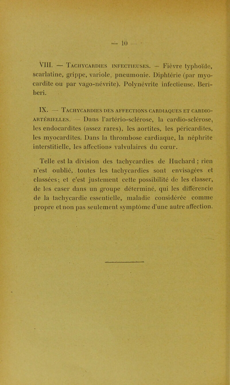 — io VIII. — Tachycardies infectieuses. -- Fièvre typhoïde, scarlatine, grippe, variole, pneumonie. Diphtérie (par myo- cardite ou par vago-névrite). Polynévrite infectieuse. Béri- béri. IX. — Tachycardies des affections cardiaques et cardio- artérielles. — Dans l’artério-sclérose, la cardio-sclérose, les endocardites (assez rares), les aortites, les péricardites, les myocardites. Dans la thrombose cardiaqüe, la néphrite interstitielle, les affections valvulaires du cœur. Telle est la division des tachycardies de Huchard ; rien n’est oublié, toutes les tachycardies sont envisagées et classées; et c’est justement cette possibilité de les classer, de les caser dans un groupe déterminé, qui les différencie de la tachycardie essentielle, maladie considérée comme propre et non pas seulement symptôme d’une autre affection.