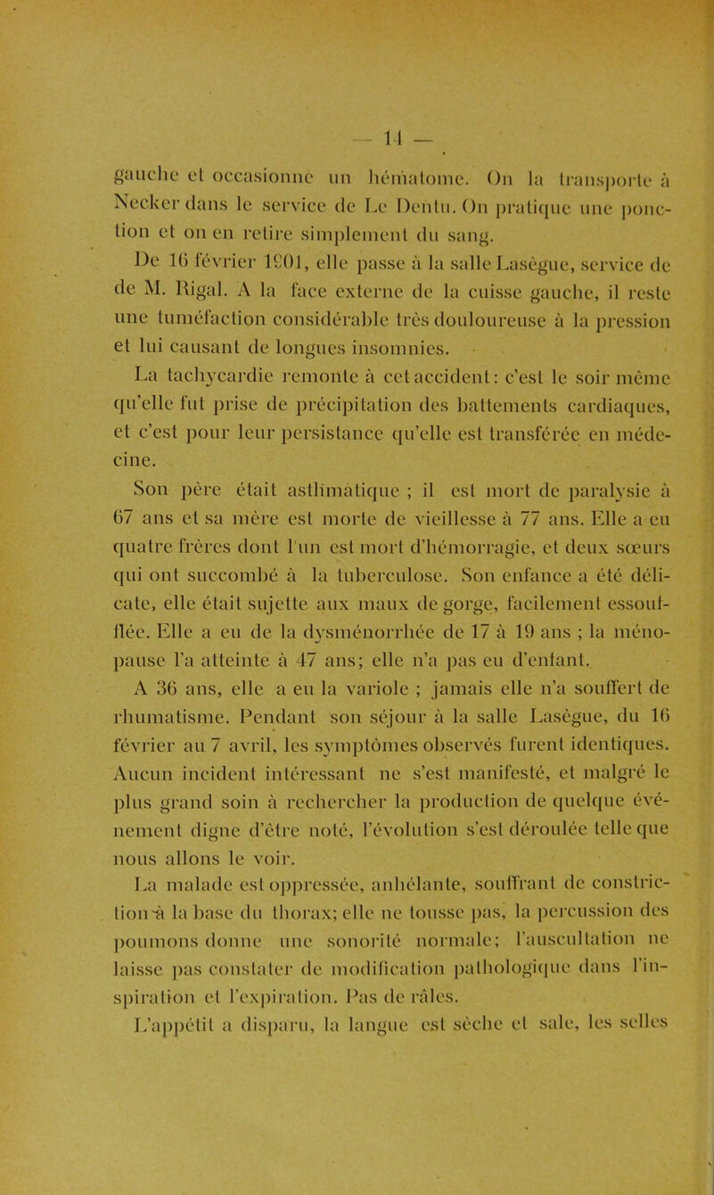 — 11 _ gaiichu et occasionne un liéinaloine. On la U-anspoi-le à iScckcr dans le service de Le Denlii. On i)ratiqiie une i)onc- lion et on en retire simplement du sang. De K) tévrier ICOl, elle passe à la salle Lasègue, service de de M. Rigal. A la face externe de la cuisse gauche, il reste une tuméfaction considérable très douloureuse à la pression et lui causant de longues insomnies. - La tachycardie remonte à cet accident: c’est le soir même qu’elle fut prise de précipitation des battements cardiaques, et c’est pour leur persistance qu’elle est transférée en méde- cine. Son père était asthmatique ; il est mort de paralysie à 67 ans et sa mère est morte de vieillesse à 77 ans. Elle a eu quatre frères dont l’un est mort d’hémorragie, et deux sœurs qui ont succombé à la tuberculose. Son enfance a été déli- cate, elle était sujette aux maux dégorgé, facilement essout- tlée. Elle a eu de la dysménorrhée de 17 à 19 ans ; la méno- pause l’a atteinte à 47 ans; elle n’a pas eu d’enlant.. A 36 ans, elle a eu la variole ; jamais elle n’a souffert de rhumatisme. Pendant son séjour à la salle Lasègue, du 16 février au 7 avril, les symptômes observés furent identiques. Aucun incident intéressant ne s’est manifesté, et malgré le plus grand soin à rechercher la production de quelque évé- nement digne d’étre noté, l’évolution s’est déroulée telle que nous allons le voir. La malade est oppressée, anhélante, souifrant de constric- tion-à la base du thorax; elle ne tousse pas, la percussion des j)Oumons donne une sonoi’ité normale; rauscultation ne laisse j)as constater de moditication pathologique dans 1 in- spiration et l’expiration. Pas de râles. L’appétit a dispaiai, la langue est sèche et sale, les selles